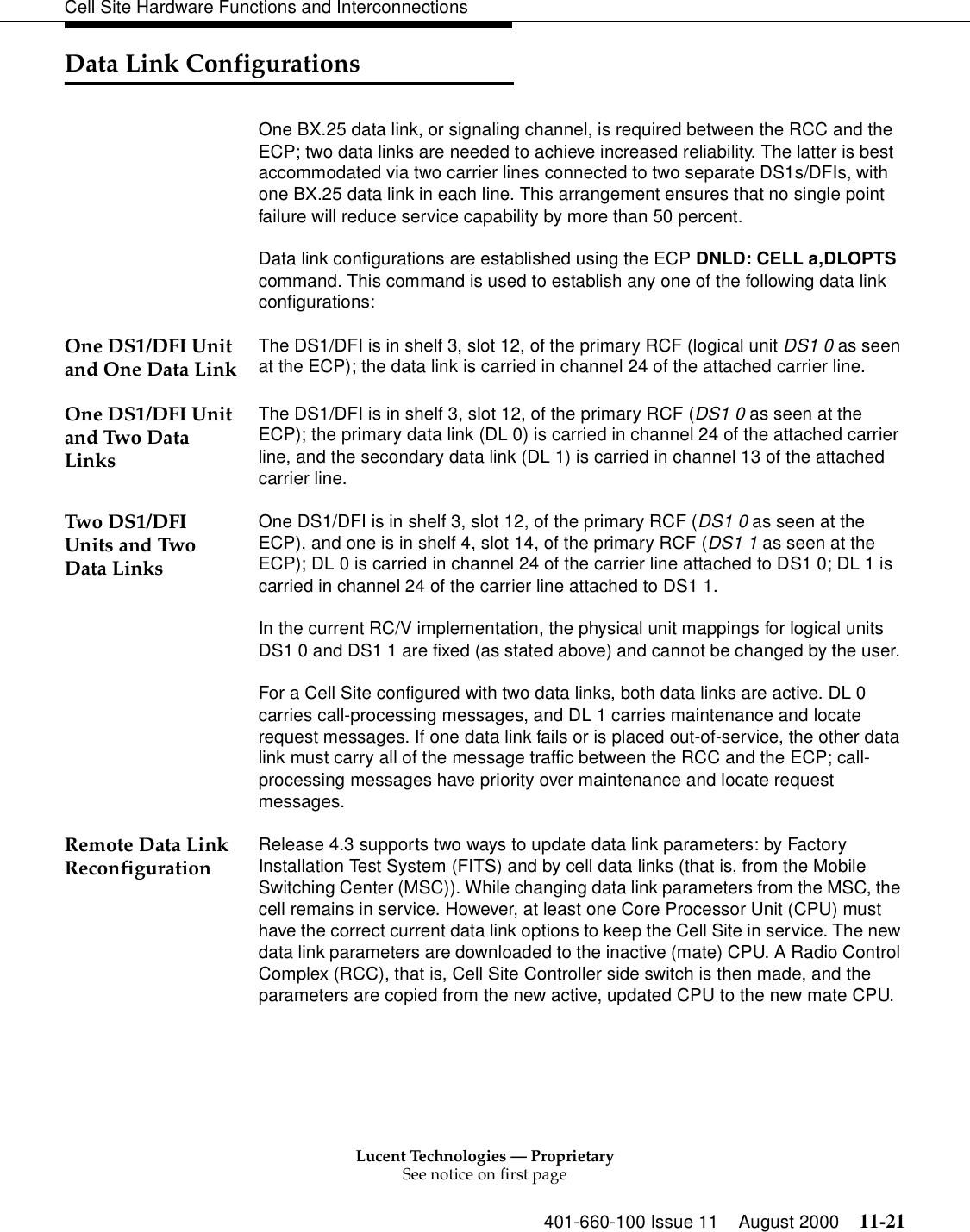 Lucent Technologies — ProprietarySee notice on first page401-660-100 Issue 11 August 2000 11-21Cell Site Hardware Functions and InterconnectionsData Link ConfigurationsOne BX.25 data link, or signaling channel, is required between the RCC and the ECP; two data links are needed to achieve increased reliability. The latter is best accommodated via two carrier lines connected to two separate DS1s/DFIs, with one BX.25 data link in each line. This arrangement ensures that no single point failure will reduce service capability by more than 50 percent.Data link configurations are established using the ECP DNLD: CELL a,DLOPTS command. This command is used to establish any one of the following data link configurations:One DS1/DFI Unit and One Data Link The DS1/DFI is in shelf 3, slot 12, of the primary RCF (logical unit DS1 0 as seen at the ECP); the data link is carried in channel 24 of the attached carrier line.One DS1/DFI Unit and Two Data LinksThe DS1/DFI is in shelf 3, slot 12, of the primary RCF (DS1 0 as seen at the ECP); the primary data link (DL 0) is carried in channel 24 of the attached carrier line, and the secondary data link (DL 1) is carried in channel 13 of the attached carrier line.Two DS1/DFI Units and Two Data LinksOne DS1/DFI is in shelf 3, slot 12, of the primary RCF (DS1 0 as seen at the ECP), and one is in shelf 4, slot 14, of the primary RCF (DS1 1 as seen at the ECP); DL 0 is carried in channel 24 of the carrier line attached to DS1 0; DL 1 is carried in channel 24 of the carrier line attached to DS1 1.In the current RC/V implementation, the physical unit mappings for logical units DS1 0 and DS1 1 are fixed (as stated above) and cannot be changed by the user. For a Cell Site configured with two data links, both data links are active. DL 0 carries call-processing messages, and DL 1 carries maintenance and locate request messages. If one data link fails or is placed out-of-service, the other data link must carry all of the message traffic between the RCC and the ECP; call-processing messages have priority over maintenance and locate request messages.Remote Data Link Reconfiguration  Release 4.3 supports two ways to update data link parameters: by Factory Installation Test System (FITS) and by cell data links (that is, from the Mobile Switching Center (MSC)). While changing data link parameters from the MSC, the cell remains in service. However, at least one Core Processor Unit (CPU) must have the correct current data link options to keep the Cell Site in service. The new data link parameters are downloaded to the inactive (mate) CPU. A Radio Control Complex (RCC), that is, Cell Site Controller side switch is then made, and the parameters are copied from the new active, updated CPU to the new mate CPU. 