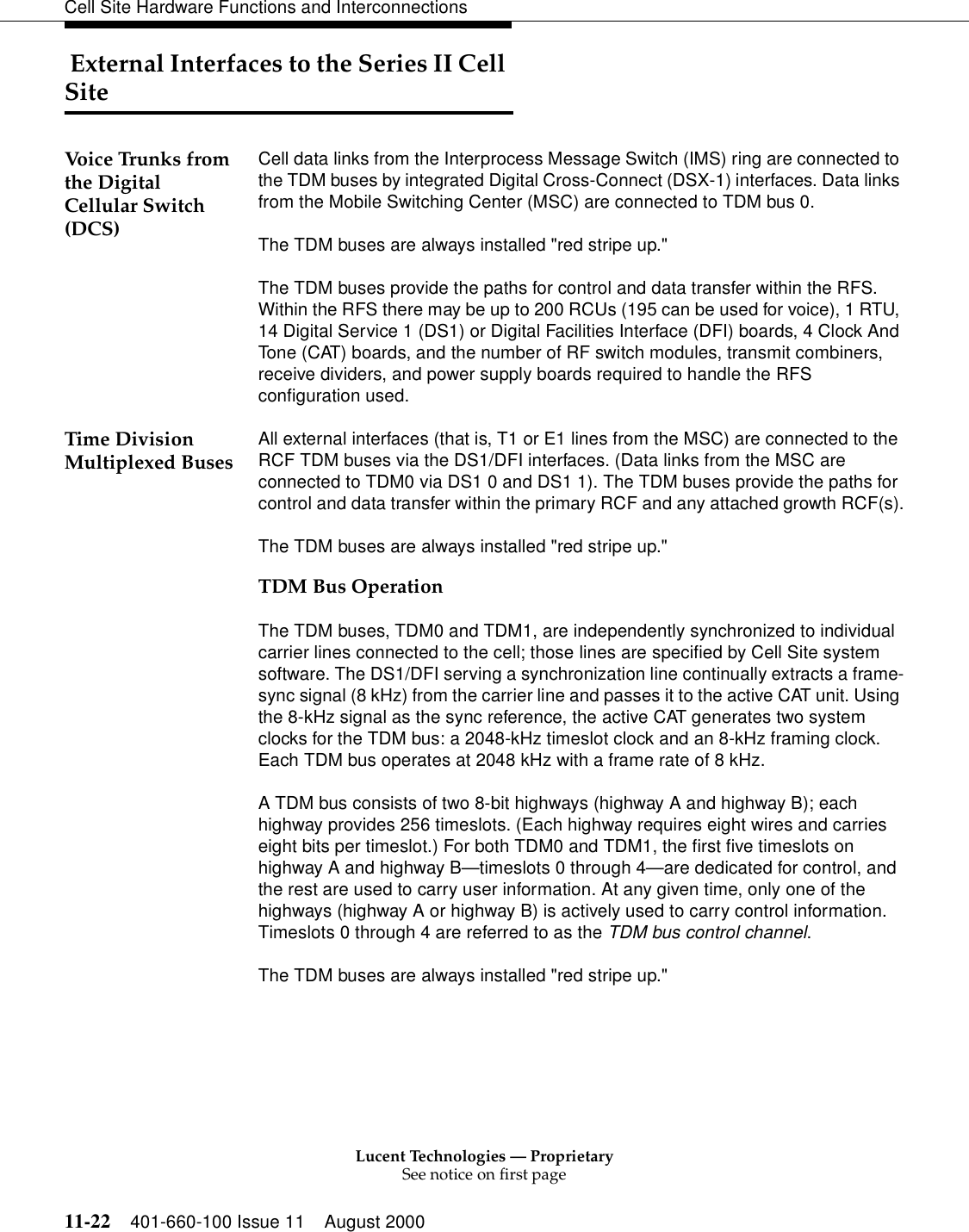 Lucent Technologies — ProprietarySee notice on first page11-22 401-660-100 Issue 11 August 2000Cell Site Hardware Functions and Interconnections External Interfaces to the Series II Cell SiteVoice Trunks from the Digital Cellular Switch (DCS) Cell data links from the Interprocess Message Switch (IMS) ring are connected to the TDM buses by integrated Digital Cross-Connect (DSX-1) interfaces. Data links from the Mobile Switching Center (MSC) are connected to TDM bus 0. The TDM buses are always installed &quot;red stripe up.&quot;The TDM buses provide the paths for control and data transfer within the RFS. Within the RFS there may be up to 200 RCUs (195 can be used for voice), 1 RTU, 14 Digital Service 1 (DS1) or Digital Facilities Interface (DFI) boards, 4 Clock And Tone (CAT) boards, and the number of RF switch modules, transmit combiners, receive dividers, and power supply boards required to handle the RFS configuration used. Time Division Multiplexed Buses All external interfaces (that is, T1 or E1 lines from the MSC) are connected to the RCF TDM buses via the DS1/DFI interfaces. (Data links from the MSC are connected to TDM0 via DS1 0 and DS1 1). The TDM buses provide the paths for control and data transfer within the primary RCF and any attached growth RCF(s).The TDM buses are always installed &quot;red stripe up.&quot;TDM Bus OperationThe TDM buses, TDM0 and TDM1, are independently synchronized to individual carrier lines connected to the cell; those lines are specified by Cell Site system software. The DS1/DFI serving a synchronization line continually extracts a frame-sync signal (8 kHz) from the carrier line and passes it to the active CAT unit. Using the 8-kHz signal as the sync reference, the active CAT generates two system clocks for the TDM bus: a 2048-kHz timeslot clock and an 8-kHz framing clock. Each TDM bus operates at 2048 kHz with a frame rate of 8 kHz.A TDM bus consists of two 8-bit highways (highway A and highway B); each highway provides 256 timeslots. (Each highway requires eight wires and carries eight bits per timeslot.) For both TDM0 and TDM1, the first five timeslots on highway A and highway B—timeslots 0 through 4—are dedicated for control, and the rest are used to carry user information. At any given time, only one of the highways (highway A or highway B) is actively used to carry control information. Timeslots 0 through 4 are referred to as the TDM bus control channel.The TDM buses are always installed &quot;red stripe up.&quot;