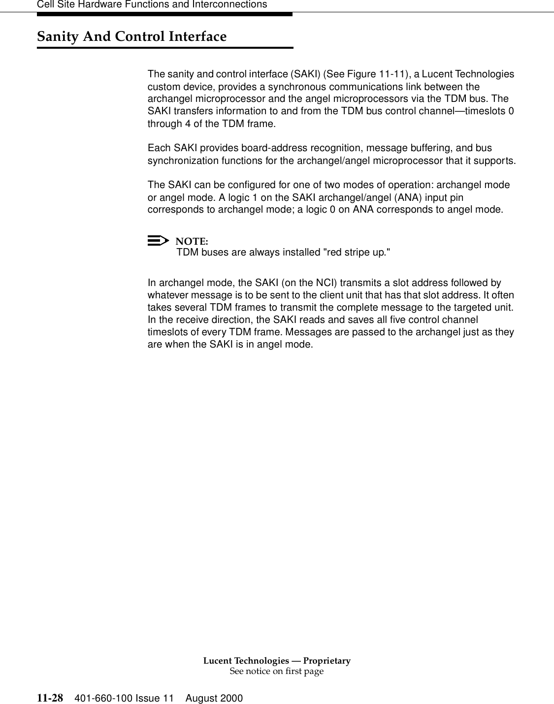 Lucent Technologies — ProprietarySee notice on first page11-28 401-660-100 Issue 11 August 2000Cell Site Hardware Functions and InterconnectionsSanity And Control InterfaceThe sanity and control interface (SAKI) (See Figure 11-11), a Lucent Technologies custom device, provides a synchronous communications link between the archangel microprocessor and the angel microprocessors via the TDM bus. The SAKI transfers information to and from the TDM bus control channel—timeslots 0 through 4 of the TDM frame.Each SAKI provides board-address recognition, message buffering, and bus synchronization functions for the archangel/angel microprocessor that it supports.The SAKI can be configured for one of two modes of operation: archangel mode or angel mode. A logic 1 on the SAKI archangel/angel (ANA) input pin corresponds to archangel mode; a logic 0 on ANA corresponds to angel mode.NOTE:TDM buses are always installed &quot;red stripe up.&quot;In archangel mode, the SAKI (on the NCI) transmits a slot address followed by whatever message is to be sent to the client unit that has that slot address. It often takes several TDM frames to transmit the complete message to the targeted unit. In the receive direction, the SAKI reads and saves all five control channel timeslots of every TDM frame. Messages are passed to the archangel just as they are when the SAKI is in angel mode.