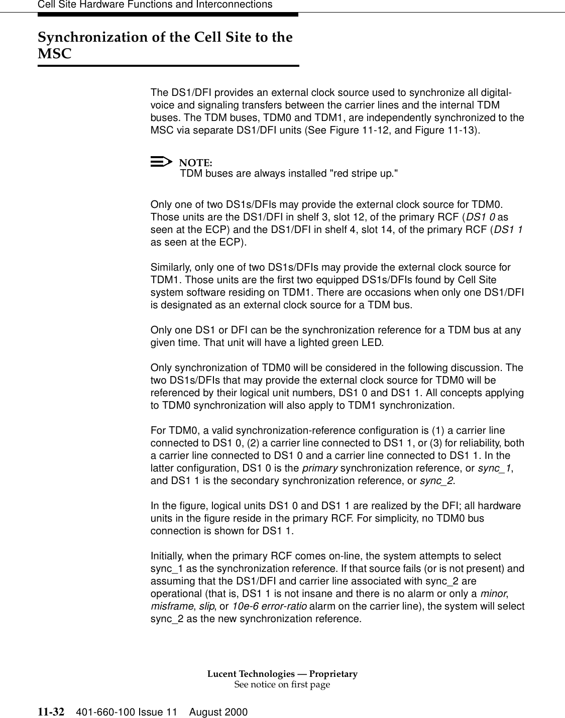 Lucent Technologies — ProprietarySee notice on first page11-32 401-660-100 Issue 11 August 2000Cell Site Hardware Functions and InterconnectionsSynchronization of the Cell Site to the MSCThe DS1/DFI provides an external clock source used to synchronize all digital-voice and signaling transfers between the carrier lines and the internal TDM buses. The TDM buses, TDM0 and TDM1, are independently synchronized to the MSC via separate DS1/DFI units (See Figure 11-12, and Figure 11-13).NOTE:TDM buses are always installed &quot;red stripe up.&quot;Only one of two DS1s/DFIs may provide the external clock source for TDM0. Those units are the DS1/DFI in shelf 3, slot 12, of the primary RCF (DS1 0 as seen at the ECP) and the DS1/DFI in shelf 4, slot 14, of the primary RCF (DS1 1 as seen at the ECP).Similarly, only one of two DS1s/DFIs may provide the external clock source for TDM1. Those units are the first two equipped DS1s/DFIs found by Cell Site system software residing on TDM1. There are occasions when only one DS1/DFI is designated as an external clock source for a TDM bus.Only one DS1 or DFI can be the synchronization reference for a TDM bus at any given time. That unit will have a lighted green LED.Only synchronization of TDM0 will be considered in the following discussion. The two DS1s/DFIs that may provide the external clock source for TDM0 will be referenced by their logical unit numbers, DS1 0 and DS1 1. All concepts applying to TDM0 synchronization will also apply to TDM1 synchronization.For TDM0, a valid synchronization-reference configuration is (1) a carrier line connected to DS1 0, (2) a carrier line connected to DS1 1, or (3) for reliability, both a carrier line connected to DS1 0 and a carrier line connected to DS1 1. In the latter configuration, DS1 0 is the primary synchronization reference, or sync_1, and DS1 1 is the secondary synchronization reference, or sync_2.In the figure, logical units DS1 0 and DS1 1 are realized by the DFI; all hardware units in the figure reside in the primary RCF. For simplicity, no TDM0 bus connection is shown for DS1 1.Initially, when the primary RCF comes on-line, the system attempts to select sync_1 as the synchronization reference. If that source fails (or is not present) and assuming that the DS1/DFI and carrier line associated with sync_2 are operational (that is, DS1 1 is not insane and there is no alarm or only a minor, misframe, slip, or 10e-6 error-ratio alarm on the carrier line), the system will select sync_2 as the new synchronization reference.