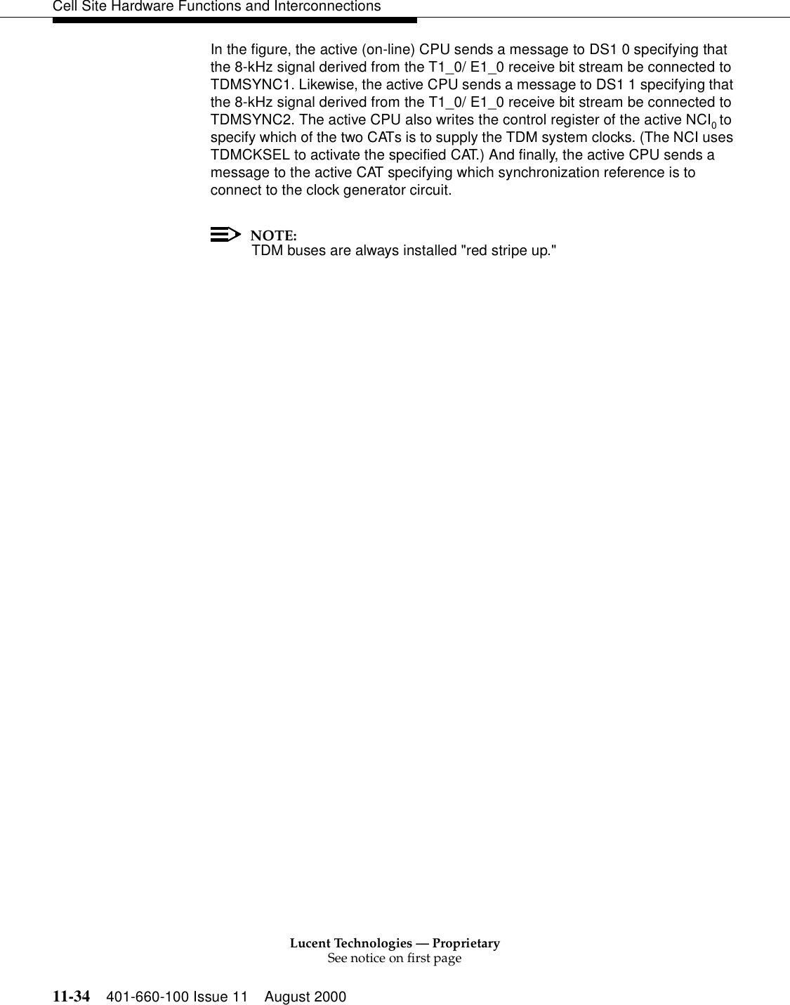 Lucent Technologies — ProprietarySee notice on first page11-34 401-660-100 Issue 11 August 2000Cell Site Hardware Functions and InterconnectionsIn the figure, the active (on-line) CPU sends a message to DS1 0 specifying that the 8-kHz signal derived from the T1_0/ E1_0 receive bit stream be connected to TDMSYNC1. Likewise, the active CPU sends a message to DS1 1 specifying that the 8-kHz signal derived from the T1_0/ E1_0 receive bit stream be connected to TDMSYNC2. The active CPU also writes the control register of the active NCI0 to specify which of the two CATs is to supply the TDM system clocks. (The NCI uses TDMCKSEL to activate the specified CAT.) And finally, the active CPU sends a message to the active CAT specifying which synchronization reference is to connect to the clock generator circuit.NOTE:TDM buses are always installed &quot;red stripe up.&quot;