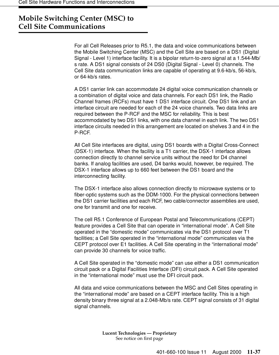 Lucent Technologies — ProprietarySee notice on first page401-660-100 Issue 11 August 2000 11-37Cell Site Hardware Functions and InterconnectionsMobile Switching Center (MSC) to Cell Site Communications For all Cell Releases prior to R5.1, the data and voice communications between the Mobile Switching Center (MSC) and the Cell Site are based on a DS1 (Digital Signal - Level 1) interface facility. It is a bipolar return-to-zero signal at a 1.544-Mb/s rate. A DS1 signal consists of 24 DS0 (Digital Signal - Level 0) channels. The Cell Site data communication links are capable of operating at 9.6-kb/s, 56-kb/s, or 64-kb/s rates. A DS1 carrier link can accommodate 24 digital voice communication channels or a combination of digital voice and data channels. For each DS1 link, the Radio Channel frames (RCFs) must have 1 DS1 interface circuit. One DS1 link and an interface circuit are needed for each of the 24 voice channels. Two data links are required between the P-RCF and the MSC for reliability. This is best accommodated by two DS1 links, with one data channel in each link. The two DS1 interface circuits needed in this arrangement are located on shelves 3 and 4 in the P-RCF. All Cell Site interfaces are digital, using DS1 boards with a Digital Cross-Connect (DSX-1) interface. When the facility is a T1 carrier, the DSX-1 interface allows connection directly to channel service units without the need for D4 channel banks. If analog facilities are used, D4 banks would, however, be required. The DSX-1 interface allows up to 660 feet between the DS1 board and the interconnecting facility. The DSX-1 interface also allows connection directly to microwave systems or to fiber-optic systems such as the DDM-1000. For the physical connections between the DS1 carrier facilities and each RCF, two cable/connector assemblies are used, one for transmit and one for receive. The cell R5.1 Conference of European Postal and Telecommunications (CEPT) feature provides a Cell Site that can operate in “international mode”. A Cell Site operated in the “domestic mode” communicates via the DS1 protocol over T1 facilities; a Cell Site operated in the “international mode” communicates via the CEPT protocol over E1 facilities. A Cell Site operating in the “international mode” can provide 30 channels for voice traffic. A Cell Site operated in the “domestic mode” can use either a DS1 communication circuit pack or a Digital Facilities Interface (DFI) circuit pack. A Cell Site operated in the “international mode” must use the DFI circuit pack. All data and voice communications between the MSC and Cell Sites operating in the “international mode” are based on a CEPT interface facility. This is a high density binary three signal at a 2.048-Mb/s rate. CEPT signal consists of 31 digital signal channels.