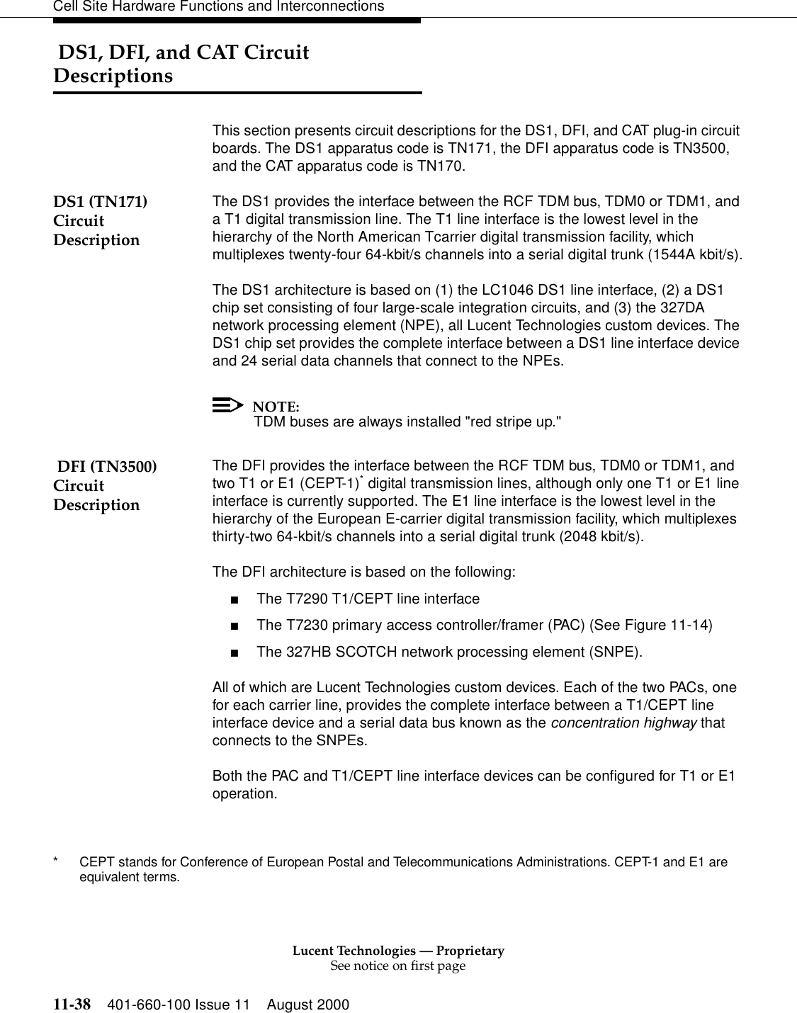 Lucent Technologies — ProprietarySee notice on first page11-38 401-660-100 Issue 11 August 2000Cell Site Hardware Functions and Interconnections DS1, DFI, and CAT Circuit DescriptionsThis section presents circuit descriptions for the DS1, DFI, and CAT plug-in circuit boards. The DS1 apparatus code is TN171, the DFI apparatus code is TN3500, and the CAT apparatus code is TN170.DS1 (TN171) Circuit DescriptionThe DS1 provides the interface between the RCF TDM bus, TDM0 or TDM1, and a T1 digital transmission line. The T1 line interface is the lowest level in the hierarchy of the North American Tcarrier digital transmission facility, which multiplexes twenty-four 64-kbit/s channels into a serial digital trunk (1544A kbit/s).The DS1 architecture is based on (1) the LC1046 DS1 line interface, (2) a DS1 chip set consisting of four large-scale integration circuits, and (3) the 327DA network processing element (NPE), all Lucent Technologies custom devices. The DS1 chip set provides the complete interface between a DS1 line interface device and 24 serial data channels that connect to the NPEs.NOTE:TDM buses are always installed &quot;red stripe up.&quot; DFI (TN3500) Circuit DescriptionThe DFI provides the interface between the RCF TDM bus, TDM0 or TDM1, and two T1 or E1 (CEPT-1)* digital transmission lines, although only one T1 or E1 line interface is currently supported. The E1 line interface is the lowest level in the hierarchy of the European E-carrier digital transmission facility, which multiplexes thirty-two 64-kbit/s channels into a serial digital trunk (2048 kbit/s).The DFI architecture is based on the following:■The T7290 T1/CEPT line interface■The T7230 primary access controller/framer (PAC) (See Figure 11-14)■The 327HB SCOTCH network processing element (SNPE).All of which are Lucent Technologies custom devices. Each of the two PACs, one for each carrier line, provides the complete interface between a T1/CEPT line interface device and a serial data bus known as the concentration highway that connects to the SNPEs.Both the PAC and T1/CEPT line interface devices can be configured for T1 or E1 operation.* CEPT stands for Conference of European Postal and Telecommunications Administrations. CEPT-1 and E1 are equivalent terms.