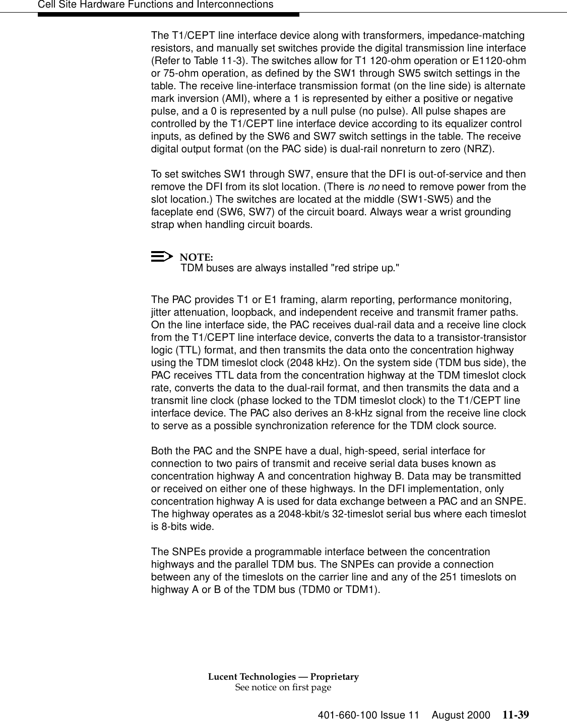 Lucent Technologies — ProprietarySee notice on first page401-660-100 Issue 11 August 2000 11-39Cell Site Hardware Functions and InterconnectionsThe T1/CEPT line interface device along with transformers, impedance-matching resistors, and manually set switches provide the digital transmission line interface (Refer to Table 11-3). The switches allow for T1 120-ohm operation or E1120-ohm or 75-ohm operation, as defined by the SW1 through SW5 switch settings in the table. The receive line-interface transmission format (on the line side) is alternate mark inversion (AMI), where a 1 is represented by either a positive or negative pulse, and a 0 is represented by a null pulse (no pulse). All pulse shapes are controlled by the T1/CEPT line interface device according to its equalizer control inputs, as defined by the SW6 and SW7 switch settings in the table. The receive digital output format (on the PAC side) is dual-rail nonreturn to zero (NRZ).To set switches SW1 through SW7, ensure that the DFI is out-of-service and then remove the DFI from its slot location. (There is no need to remove power from the slot location.) The switches are located at the middle (SW1-SW5) and the faceplate end (SW6, SW7) of the circuit board. Always wear a wrist grounding strap when handling circuit boards.NOTE:TDM buses are always installed &quot;red stripe up.&quot;The PAC provides T1 or E1 framing, alarm reporting, performance monitoring, jitter attenuation, loopback, and independent receive and transmit framer paths. On the line interface side, the PAC receives dual-rail data and a receive line clock from the T1/CEPT line interface device, converts the data to a transistor-transistor logic (TTL) format, and then transmits the data onto the concentration highway using the TDM timeslot clock (2048 kHz). On the system side (TDM bus side), the PAC receives TTL data from the concentration highway at the TDM timeslot clock rate, converts the data to the dual-rail format, and then transmits the data and a transmit line clock (phase locked to the TDM timeslot clock) to the T1/CEPT line interface device. The PAC also derives an 8-kHz signal from the receive line clock to serve as a possible synchronization reference for the TDM clock source.Both the PAC and the SNPE have a dual, high-speed, serial interface for connection to two pairs of transmit and receive serial data buses known as concentration highway A and concentration highway B. Data may be transmitted or received on either one of these highways. In the DFI implementation, only concentration highway A is used for data exchange between a PAC and an SNPE. The highway operates as a 2048-kbit/s 32-timeslot serial bus where each timeslot is 8-bits wide.The SNPEs provide a programmable interface between the concentration highways and the parallel TDM bus. The SNPEs can provide a connection between any of the timeslots on the carrier line and any of the 251 timeslots on highway A or B of the TDM bus (TDM0 or TDM1).