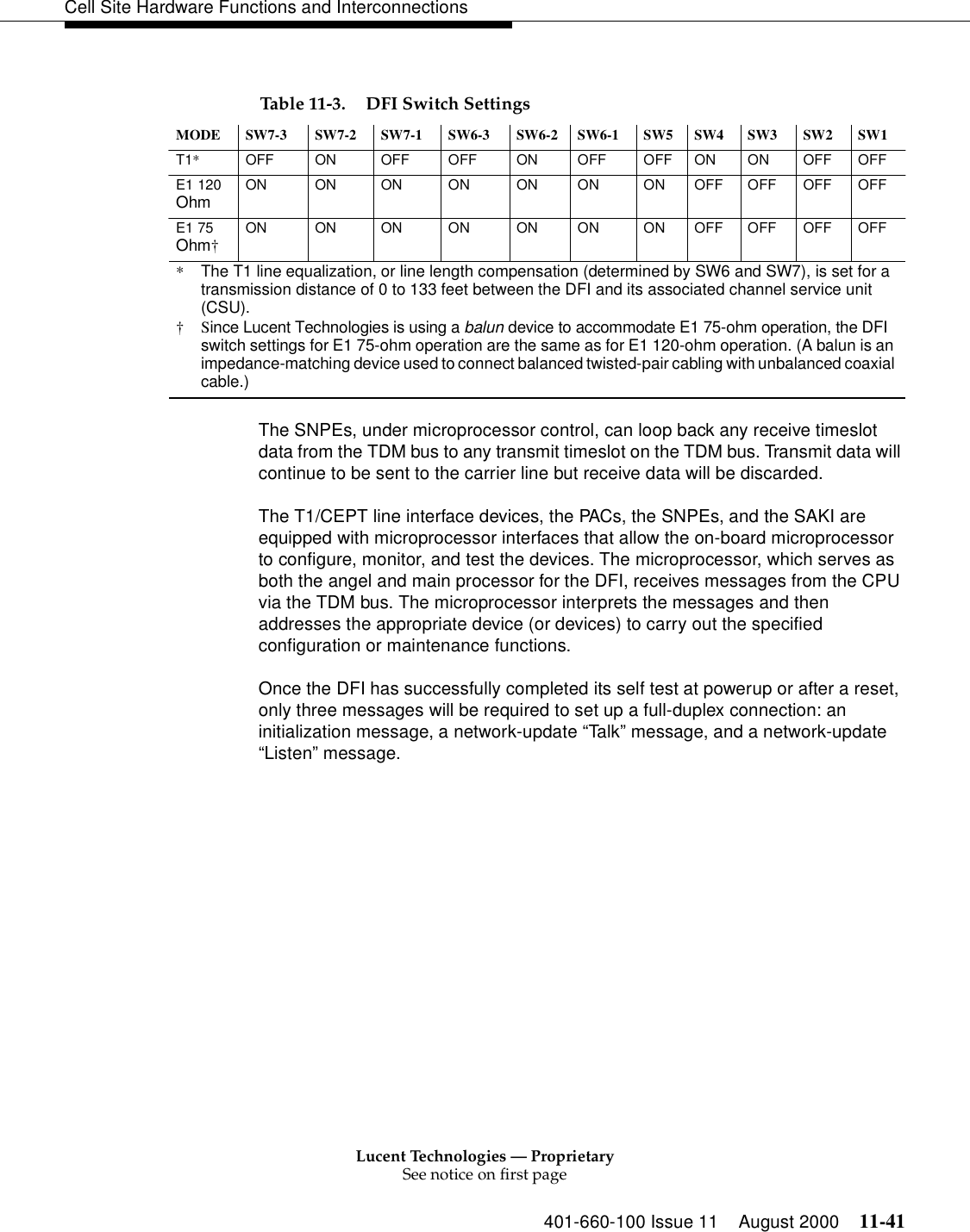 Lucent Technologies — ProprietarySee notice on first page401-660-100 Issue 11 August 2000 11-41Cell Site Hardware Functions and Interconnections The SNPEs, under microprocessor control, can loop back any receive timeslot data from the TDM bus to any transmit timeslot on the TDM bus. Transmit data will continue to be sent to the carrier line but receive data will be discarded.The T1/CEPT line interface devices, the PACs, the SNPEs, and the SAKI are equipped with microprocessor interfaces that allow the on-board microprocessor to configure, monitor, and test the devices. The microprocessor, which serves as both the angel and main processor for the DFI, receives messages from the CPU via the TDM bus. The microprocessor interprets the messages and then addresses the appropriate device (or devices) to carry out the specified configuration or maintenance functions.Once the DFI has successfully completed its self test at powerup or after a reset, only three messages will be required to set up a full-duplex connection: an initialization message, a network-update “Talk ” message, and a network-update “Listen” message.Table 11-3. DFI Switch SettingsMODE SW7-3 SW7-2 SW7-1 SW6-3 SW6-2 SW6-1 SW5 SW4 SW3 SW2 SW1T1*OFF ON OFF OFF ON OFF OFF ON ON OFF OFFE1 120 Ohm ON ON ON ON ON ON ON OFF OFF OFF OFFE1 75 Ohm†ON ON ON ON ON ON ON OFF OFF OFF OFF*  The T1 line equalization, or line length compensation (determined by SW6 and SW7), is set for a transmission distance of 0 to 133 feet between the DFI and its associated channel service unit (CSU).†Since Lucent Technologies is using a balun device to accommodate E1 75-ohm operation, the DFI switch settings for E1 75-ohm operation are the same as for E1 120-ohm operation. (A balun is an impedance-matching device used to connect balanced twisted-pair cabling with unbalanced coaxial cable.)