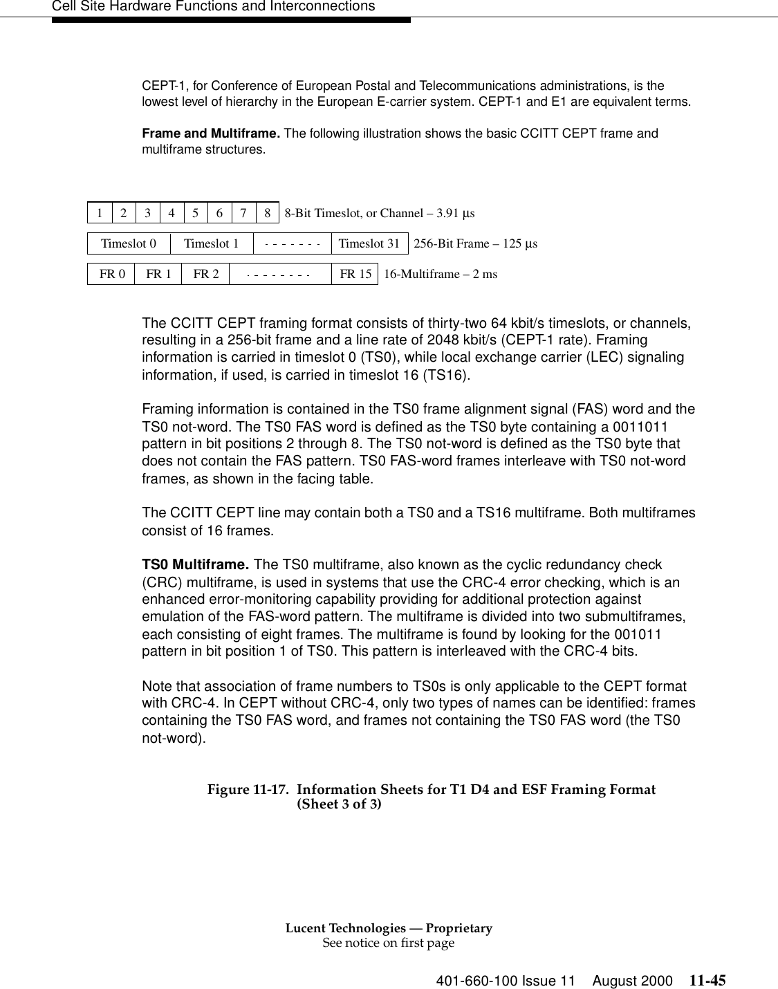 Lucent Technologies — ProprietarySee notice on first page401-660-100 Issue 11 August 2000 11-45Cell Site Hardware Functions and Interconnections Figure 11-17. Information Sheets for T1 D4 and ESF Framing Format (Sheet 3 of 3)CEPT-1, for Conference of European Postal and Telecommunications administrations, is the lowest level of hierarchy in the European E-carrier system. CEPT-1 and E1 are equivalent terms.Frame and Multiframe. The following illustration shows the basic CCITT CEPT frame and multiframe structures.The CCITT CEPT framing format consists of thirty-two 64 kbit/s timeslots, or channels, resulting in a 256-bit frame and a line rate of 2048 kbit/s (CEPT-1 rate). Framing information is carried in timeslot 0 (TS0), while local exchange carrier (LEC) signaling information, if used, is carried in timeslot 16 (TS16).Framing information is contained in the TS0 frame alignment signal (FAS) word and the TS0 not-word. The TS0 FAS word is defined as the TS0 byte containing a 0011011 pattern in bit positions 2 through 8. The TS0 not-word is defined as the TS0 byte that does not contain the FAS pattern. TS0 FAS-word frames interleave with TS0 not-word frames, as shown in the facing table.The CCITT CEPT line may contain both a TS0 and a TS16 multiframe. Both multiframes consist of 16 frames.TS0 Multiframe. The TS0 multiframe, also known as the cyclic redundancy check (CRC) multiframe, is used in systems that use the CRC-4 error checking, which is an enhanced error-monitoring capability providing for additional protection against emulation of the FAS-word pattern. The multiframe is divided into two submultiframes, each consisting of eight frames. The multiframe is found by looking for the 001011 pattern in bit position 1 of TS0. This pattern is interleaved with the CRC-4 bits.Note that association of frame numbers to TS0s is only applicable to the CEPT format with CRC-4. In CEPT without CRC-4, only two types of names can be identified: frames containing the TS0 FAS word, and frames not containing the TS0 FAS word (the TS0 not-word).12345678Timeslot 0 Timeslot 1 Timeslot 31FR 0 FR 1 FR 2 FR 15256-Bit Frame – 125 µs8-Bit Timeslot, or Channel – 3.91 µs16-Multiframe – 2 ms