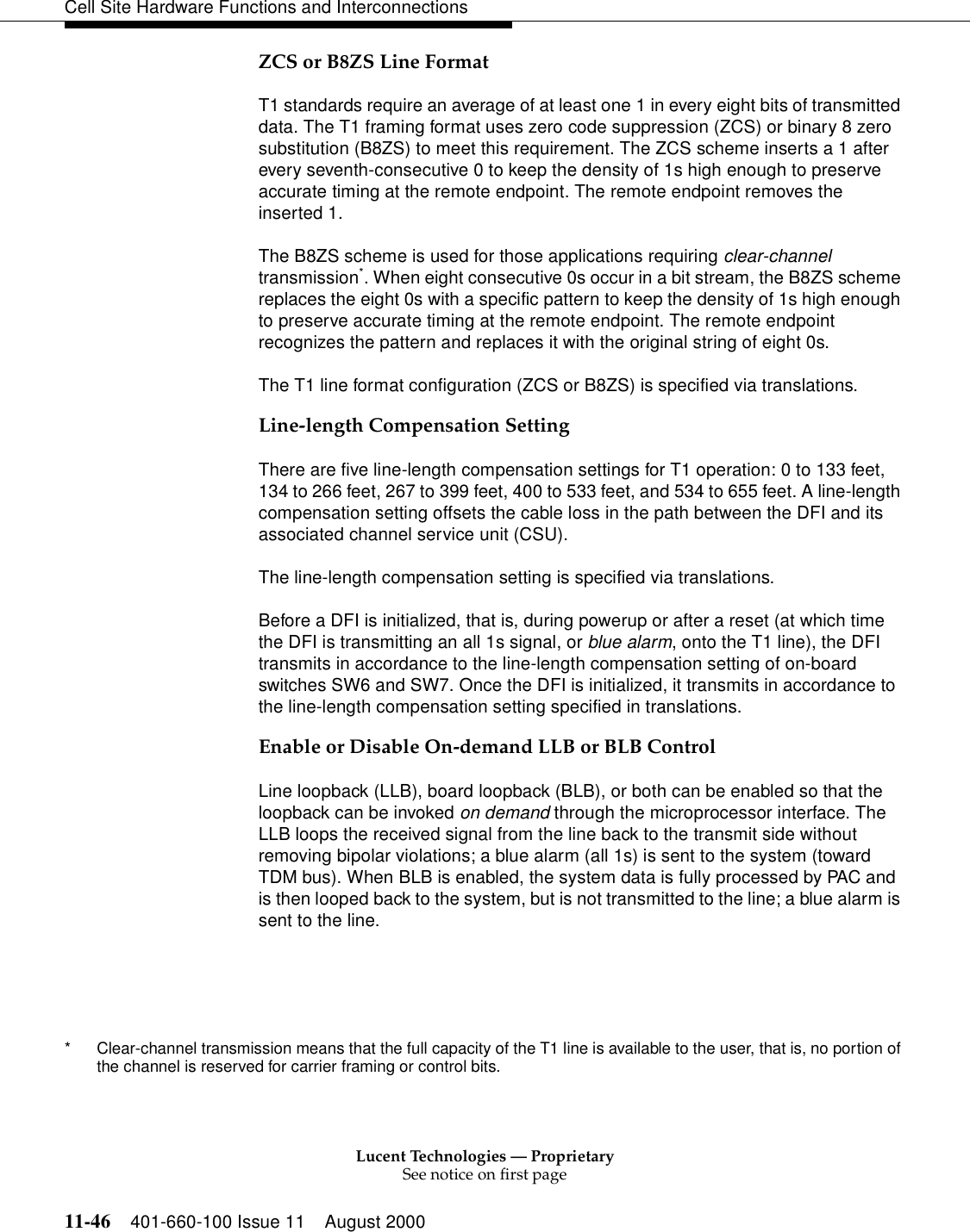 Lucent Technologies — ProprietarySee notice on first page11-46 401-660-100 Issue 11 August 2000Cell Site Hardware Functions and InterconnectionsZCS or B8ZS Line FormatT1 standards require an average of at least one 1 in every eight bits of transmitted data. The T1 framing format uses zero code suppression (ZCS) or binary 8 zero substitution (B8ZS) to meet this requirement. The ZCS scheme inserts a 1 after every seventh-consecutive 0 to keep the density of 1s high enough to preserve accurate timing at the remote endpoint. The remote endpoint removes the inserted 1.The B8ZS scheme is used for those applications requiring clear-channel transmission*. When eight consecutive 0s occur in a bit stream, the B8ZS scheme replaces the eight 0s with a specific pattern to keep the density of 1s high enough to preserve accurate timing at the remote endpoint. The remote endpoint recognizes the pattern and replaces it with the original string of eight 0s.The T1 line format configuration (ZCS or B8ZS) is specified via translations.Line-length Compensation SettingThere are five line-length compensation settings for T1 operation: 0 to 133 feet, 134 to 266 feet, 267 to 399 feet, 400 to 533 feet, and 534 to 655 feet. A line-length compensation setting offsets the cable loss in the path between the DFI and its associated channel service unit (CSU).The line-length compensation setting is specified via translations.Before a DFI is initialized, that is, during powerup or after a reset (at which time the DFI is transmitting an all 1s signal, or blue alarm, onto the T1 line), the DFI transmits in accordance to the line-length compensation setting of on-board switches SW6 and SW7. Once the DFI is initialized, it transmits in accordance to the line-length compensation setting specified in translations.Enable or Disable On-demand LLB or BLB ControlLine loopback (LLB), board loopback (BLB), or both can be enabled so that the loopback can be invoked on demand through the microprocessor interface. The LLB loops the received signal from the line back to the transmit side without removing bipolar violations; a blue alarm (all 1s) is sent to the system (toward TDM bus). When BLB is enabled, the system data is fully processed by PAC and is then looped back to the system, but is not transmitted to the line; a blue alarm is sent to the line.* Clear-channel transmission means that the full capacity of the T1 line is available to the user, that is, no portion of the channel is reserved for carrier framing or control bits.