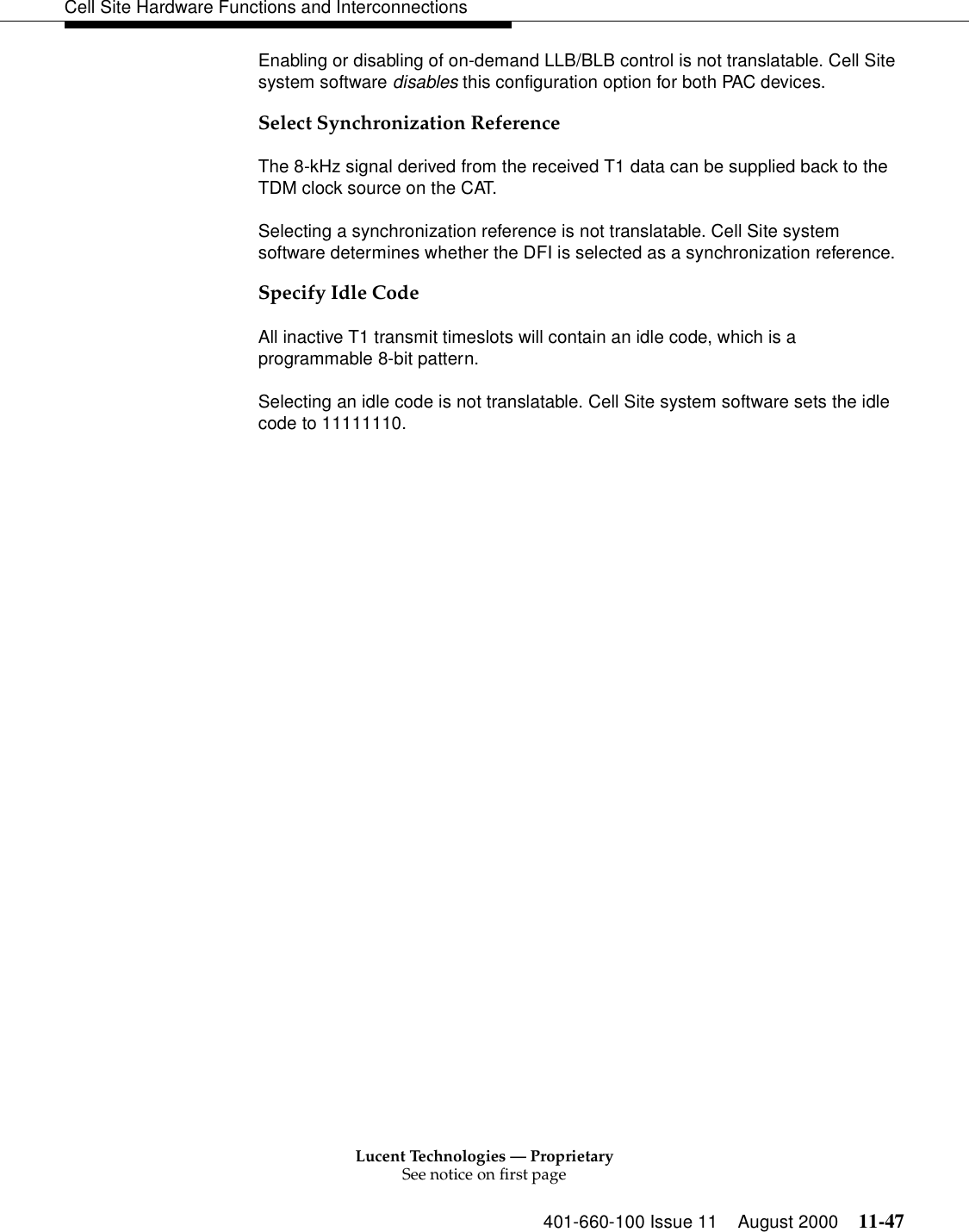 Lucent Technologies — ProprietarySee notice on first page401-660-100 Issue 11 August 2000 11-47Cell Site Hardware Functions and InterconnectionsEnabling or disabling of on-demand LLB/BLB control is not translatable. Cell Site system software disables this configuration option for both PAC devices.Select Synchronization ReferenceThe 8-kHz signal derived from the received T1 data can be supplied back to the TDM clock source on the CAT.Selecting a synchronization reference is not translatable. Cell Site system software determines whether the DFI is selected as a synchronization reference.Specify Idle CodeAll inactive T1 transmit timeslots will contain an idle code, which is a programmable 8-bit pattern.Selecting an idle code is not translatable. Cell Site system software sets the idle code to 11111110.