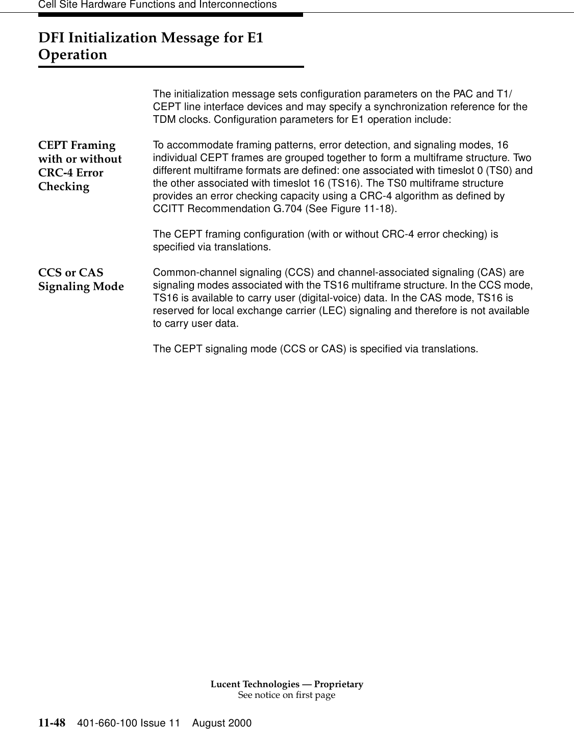 Lucent Technologies — ProprietarySee notice on first page11-48 401-660-100 Issue 11 August 2000Cell Site Hardware Functions and InterconnectionsDFI Initialization Message for E1 OperationThe initialization message sets configuration parameters on the PAC and T1/CEPT line interface devices and may specify a synchronization reference for the TDM clocks. Configuration parameters for E1 operation include:CEPT Framing with or without CRC-4 Error CheckingTo accommodate framing patterns, error detection, and signaling modes, 16 individual CEPT frames are grouped together to form a multiframe structure. Two different multiframe formats are defined: one associated with timeslot 0 (TS0) and the other associated with timeslot 16 (TS16). The TS0 multiframe structure provides an error checking capacity using a CRC-4 algorithm as defined by CCITT Recommendation G.704 (See Figure 11-18).The CEPT framing configuration (with or without CRC-4 error checking) is specified via translations.CCS or CAS Signaling Mode Common-channel signaling (CCS) and channel-associated signaling (CAS) are signaling modes associated with the TS16 multiframe structure. In the CCS mode, TS16 is available to carry user (digital-voice) data. In the CAS mode, TS16 is reserved for local exchange carrier (LEC) signaling and therefore is not available to carry user data. The CEPT signaling mode (CCS or CAS) is specified via translations.