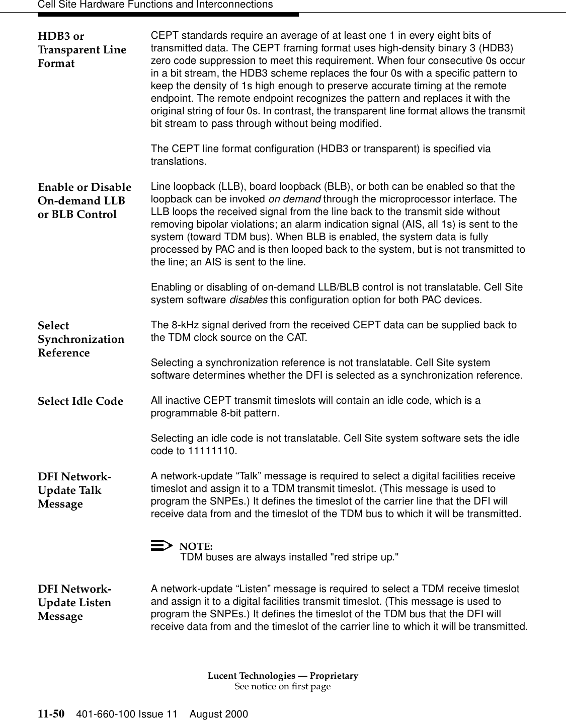 Lucent Technologies — ProprietarySee notice on first page11-50 401-660-100 Issue 11 August 2000Cell Site Hardware Functions and InterconnectionsHDB3 or Transparent Line FormatCEPT standards require an average of at least one 1 in every eight bits of transmitted data. The CEPT framing format uses high-density binary 3 (HDB3) zero code suppression to meet this requirement. When four consecutive 0s occur in a bit stream, the HDB3 scheme replaces the four 0s with a specific pattern to keep the density of 1s high enough to preserve accurate timing at the remote endpoint. The remote endpoint recognizes the pattern and replaces it with the original string of four 0s. In contrast, the transparent line format allows the transmit bit stream to pass through without being modified.The CEPT line format configuration (HDB3 or transparent) is specified via translations.Enable or Disable On-demand LLB or BLB ControlLine loopback (LLB), board loopback (BLB), or both can be enabled so that the loopback can be invoked on demand through the microprocessor interface. The LLB loops the received signal from the line back to the transmit side without removing bipolar violations; an alarm indication signal (AIS, all 1s) is sent to the system (toward TDM bus). When BLB is enabled, the system data is fully processed by PAC and is then looped back to the system, but is not transmitted to the line; an AIS is sent to the line.Enabling or disabling of on-demand LLB/BLB control is not translatable. Cell Site system software disables this configuration option for both PAC devices.Select Synchronization ReferenceThe 8-kHz signal derived from the received CEPT data can be supplied back to the TDM clock source on the CAT.Selecting a synchronization reference is not translatable. Cell Site system software determines whether the DFI is selected as a synchronization reference.Select Idle Code All inactive CEPT transmit timeslots will contain an idle code, which is a programmable 8-bit pattern.Selecting an idle code is not translatable. Cell Site system software sets the idle code to 11111110.DFI Network-Update Talk MessageA network-update “Tal k” message is required to select a digital facilities receive timeslot and assign it to a TDM transmit timeslot. (This message is used to program the SNPEs.) It defines the timeslot of the carrier line that the DFI will receive data from and the timeslot of the TDM bus to which it will be transmitted.NOTE:TDM buses are always installed &quot;red stripe up.&quot;DFI Network-Update Listen MessageA network-update “Listen” message is required to select a TDM receive timeslot and assign it to a digital facilities transmit timeslot. (This message is used to program the SNPEs.) It defines the timeslot of the TDM bus that the DFI will receive data from and the timeslot of the carrier line to which it will be transmitted.