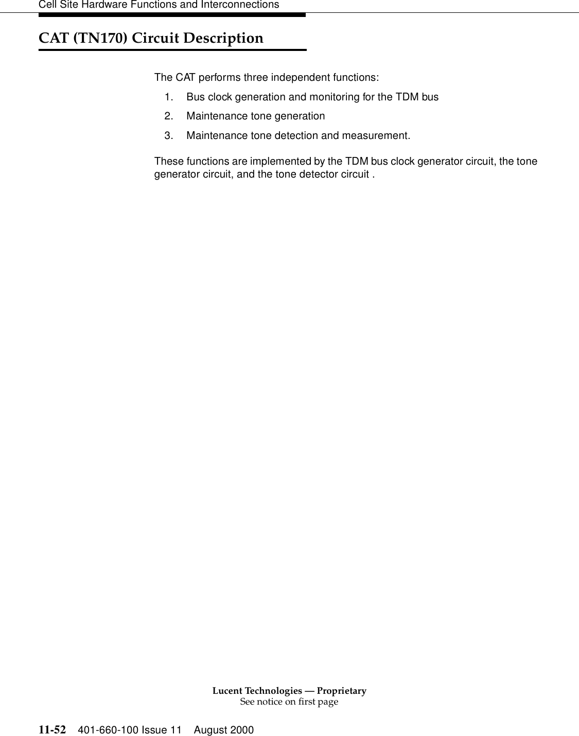 Lucent Technologies — ProprietarySee notice on first page11-52 401-660-100 Issue 11 August 2000Cell Site Hardware Functions and InterconnectionsCAT (TN170) Circuit DescriptionThe CAT performs three independent functions:1. Bus clock generation and monitoring for the TDM bus2. Maintenance tone generation3. Maintenance tone detection and measurement.These functions are implemented by the TDM bus clock generator circuit, the tone generator circuit, and the tone detector circuit .