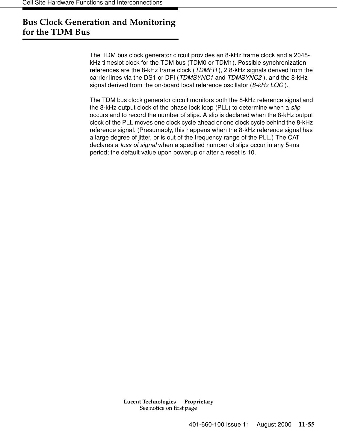 Lucent Technologies — ProprietarySee notice on first page401-660-100 Issue 11 August 2000 11-55Cell Site Hardware Functions and InterconnectionsBus Clock Generation and Monitoring for the TDM BusThe TDM bus clock generator circuit provides an 8-kHz frame clock and a 2048-kHz timeslot clock for the TDM bus (TDM0 or TDM1). Possible synchronization references are the 8-kHz frame clock (TDMFR ), 2 8-kHz signals derived from the carrier lines via the DS1 or DFI (TDMSYNC1 and TDMSYNC2 ), and the 8-kHz signal derived from the on-board local reference oscillator (8-kHz LOC ).The TDM bus clock generator circuit monitors both the 8-kHz reference signal and the 8-kHz output clock of the phase lock loop (PLL) to determine when a slip occurs and to record the number of slips. A slip is declared when the 8-kHz output clock of the PLL moves one clock cycle ahead or one clock cycle behind the 8-kHz reference signal. (Presumably, this happens when the 8-kHz reference signal has a large degree of jitter, or is out of the frequency range of the PLL.) The CAT declares a loss of signal when a specified number of slips occur in any 5-ms period; the default value upon powerup or after a reset is 10.