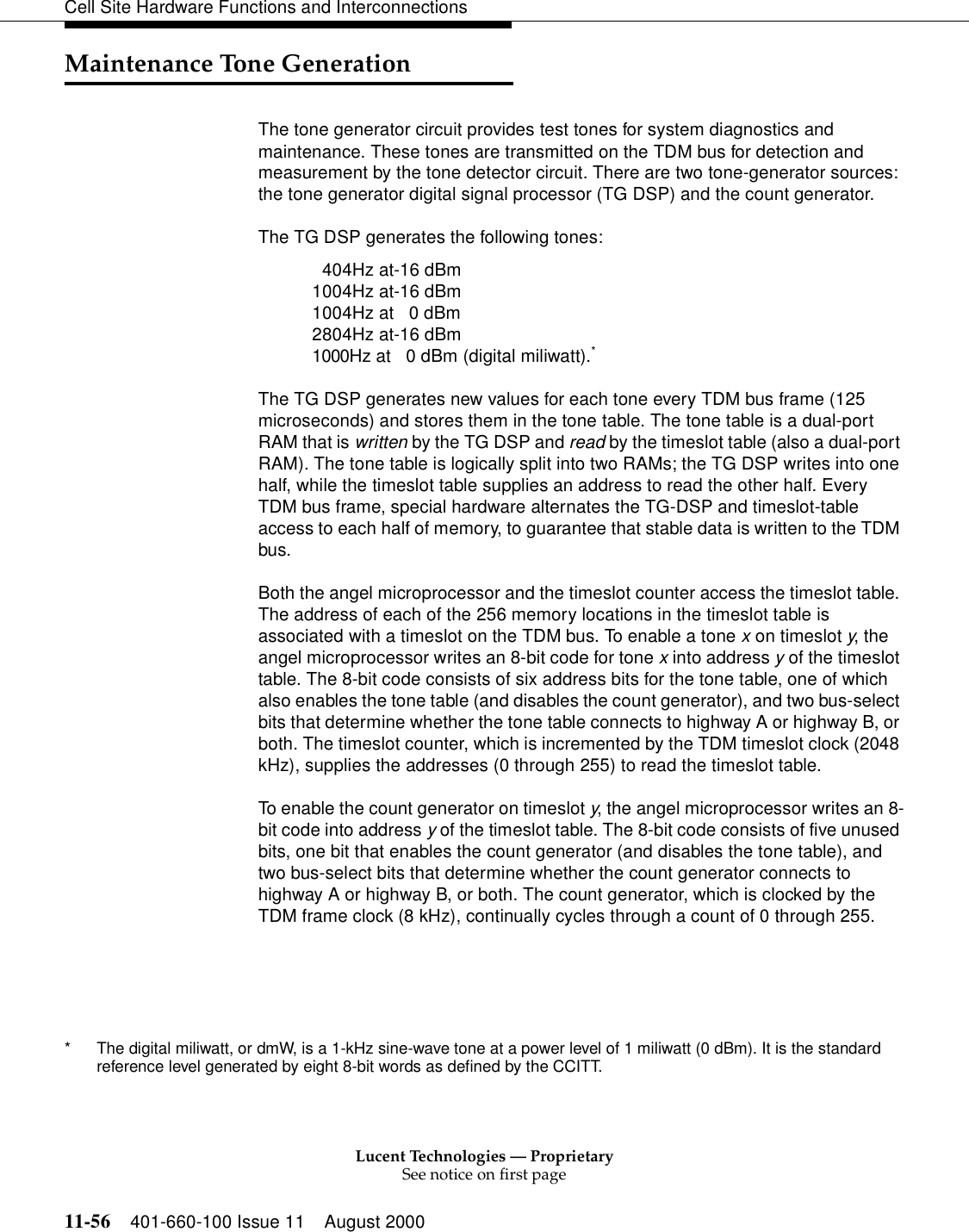 Lucent Technologies — ProprietarySee notice on first page11-56 401-660-100 Issue 11 August 2000Cell Site Hardware Functions and InterconnectionsMaintenance Tone GenerationThe tone generator circuit provides test tones for system diagnostics and maintenance. These tones are transmitted on the TDM bus for detection and measurement by the tone detector circuit. There are two tone-generator sources: the tone generator digital signal processor (TG DSP) and the count generator.The TG DSP generates the following tones:404Hz at-16 dBm1004Hz at-16 dBm1004Hz at 0 dBm2804Hz at-16 dBm1000Hz at 0 dBm (digital miliwatt).*The TG DSP generates new values for each tone every TDM bus frame (125 microseconds) and stores them in the tone table. The tone table is a dual-port RAM that is written by the TG DSP and read by the timeslot table (also a dual-port RAM). The tone table is logically split into two RAMs; the TG DSP writes into one half, while the timeslot table supplies an address to read the other half. Every TDM bus frame, special hardware alternates the TG-DSP and timeslot-table access to each half of memory, to guarantee that stable data is written to the TDM bus.Both the angel microprocessor and the timeslot counter access the timeslot table. The address of each of the 256 memory locations in the timeslot table is associated with a timeslot on the TDM bus. To enable a tone x on timeslot y, the angel microprocessor writes an 8-bit code for tone x into address y of the timeslot table. The 8-bit code consists of six address bits for the tone table, one of which also enables the tone table (and disables the count generator), and two bus-select bits that determine whether the tone table connects to highway A or highway B, or both. The timeslot counter, which is incremented by the TDM timeslot clock (2048 kHz), supplies the addresses (0 through 255) to read the timeslot table.To enable the count generator on timeslot y, the angel microprocessor writes an 8-bit code into address y of the timeslot table. The 8-bit code consists of five unused bits, one bit that enables the count generator (and disables the tone table), and two bus-select bits that determine whether the count generator connects to highway A or highway B, or both. The count generator, which is clocked by the TDM frame clock (8 kHz), continually cycles through a count of 0 through 255.* The digital miliwatt, or dmW, is a 1-kHz sine-wave tone at a power level of 1 miliwatt (0 dBm). It is the standard reference level generated by eight 8-bit words as defined by the CCITT.