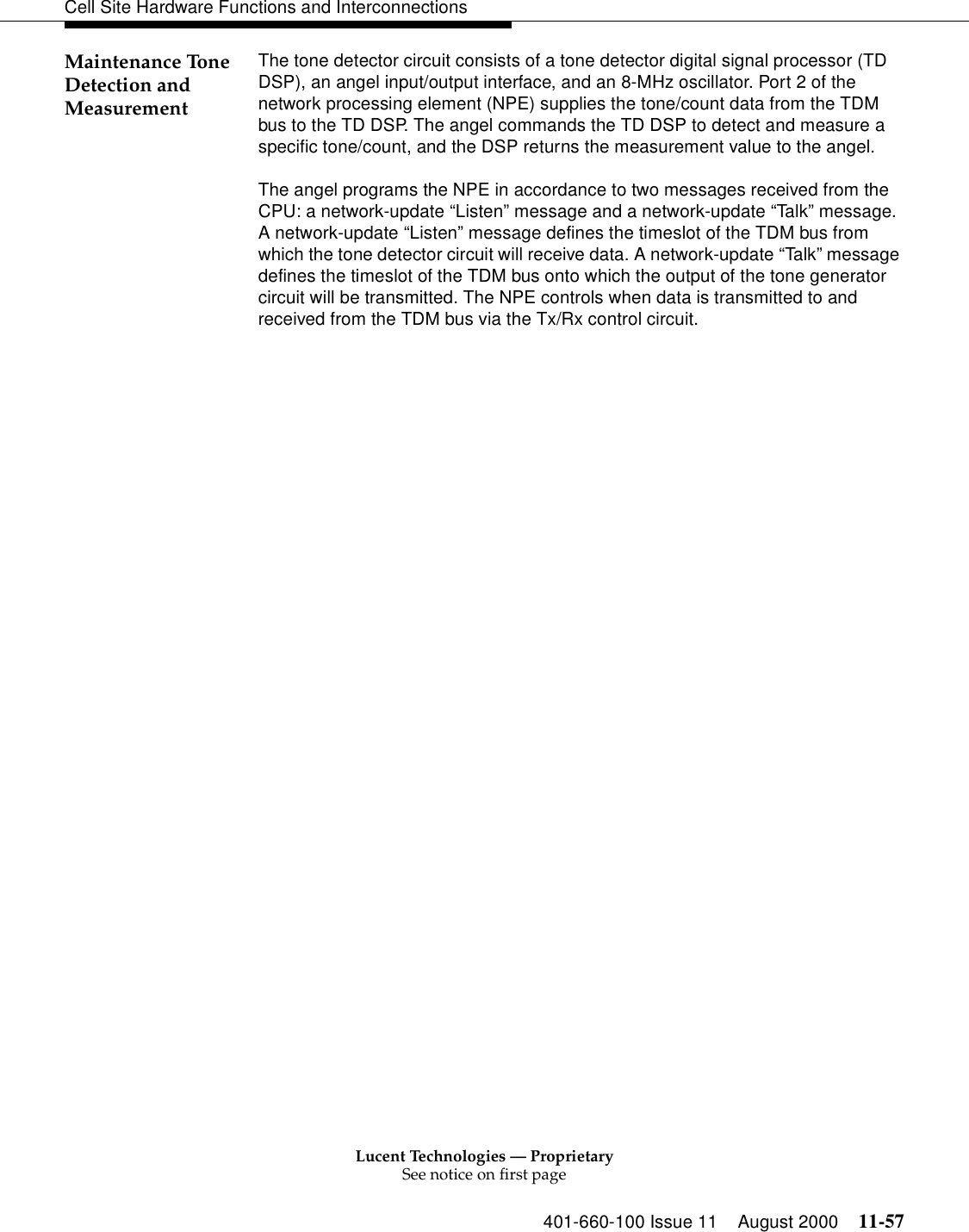 Lucent Technologies — ProprietarySee notice on first page401-660-100 Issue 11 August 2000 11-57Cell Site Hardware Functions and InterconnectionsMaintenance Tone Detection and MeasurementThe tone detector circuit consists of a tone detector digital signal processor (TD DSP), an angel input/output interface, and an 8-MHz oscillator. Port 2 of the network processing element (NPE) supplies the tone/count data from the TDM bus to the TD DSP. The angel commands the TD DSP to detect and measure a specific tone/count, and the DSP returns the measurement value to the angel.The angel programs the NPE in accordance to two messages received from the CPU: a network-update “Listen” message and a network-update “Talk” message. A network-update “Listen” message defines the timeslot of the TDM bus from which the tone detector circuit will receive data. A network-update “Talk ” message defines the timeslot of the TDM bus onto which the output of the tone generator circuit will be transmitted. The NPE controls when data is transmitted to and received from the TDM bus via the Tx/Rx control circuit.