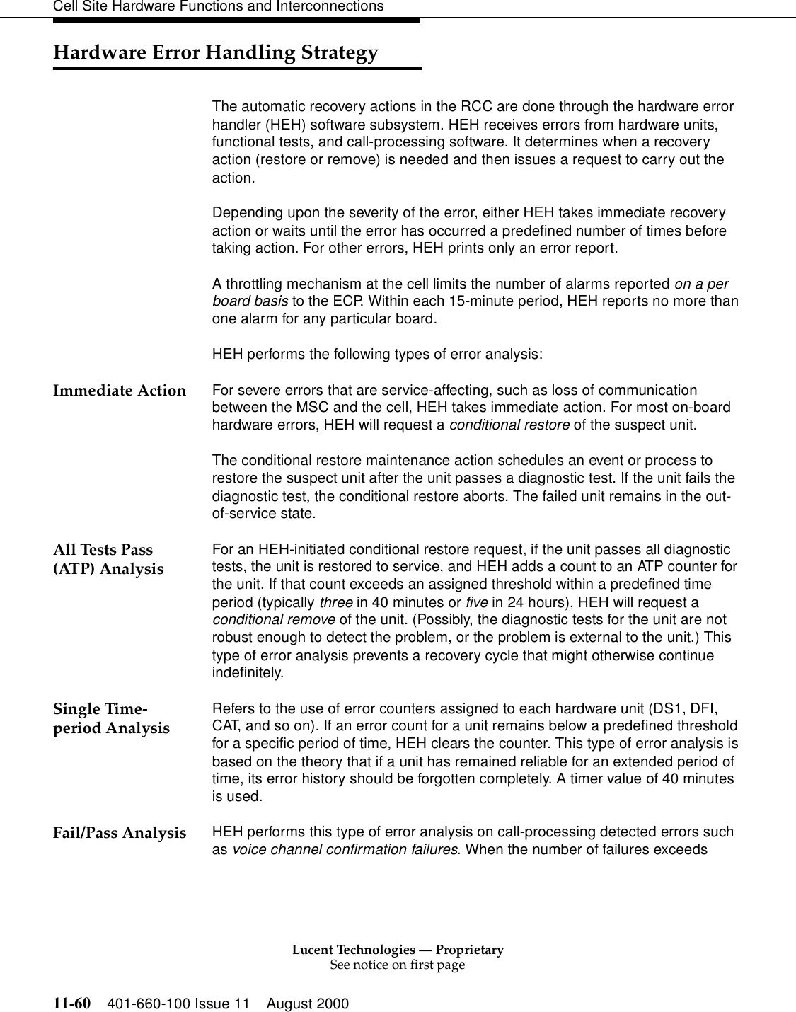 Lucent Technologies — ProprietarySee notice on first page11-60 401-660-100 Issue 11 August 2000Cell Site Hardware Functions and InterconnectionsHardware Error Handling StrategyThe automatic recovery actions in the RCC are done through the hardware error handler (HEH) software subsystem. HEH receives errors from hardware units, functional tests, and call-processing software. It determines when a recovery action (restore or remove) is needed and then issues a request to carry out the action.Depending upon the severity of the error, either HEH takes immediate recovery action or waits until the error has occurred a predefined number of times before taking action. For other errors, HEH prints only an error report.A throttling mechanism at the cell limits the number of alarms reported on a per board basis to the ECP. Within each 15-minute period, HEH reports no more than one alarm for any particular board.HEH performs the following types of error analysis:Immediate Action For severe errors that are service-affecting, such as loss of communication between the MSC and the cell, HEH takes immediate action. For most on-board hardware errors, HEH will request a conditional restore of the suspect unit.The conditional restore maintenance action schedules an event or process to restore the suspect unit after the unit passes a diagnostic test. If the unit fails the diagnostic test, the conditional restore aborts. The failed unit remains in the out-of-service state.All Tests Pass (ATP) Analysis For an HEH-initiated conditional restore request, if the unit passes all diagnostic tests, the unit is restored to service, and HEH adds a count to an ATP counter for the unit. If that count exceeds an assigned threshold within a predefined time period (typically three in 40 minutes or five in 24 hours), HEH will request a conditional remove of the unit. (Possibly, the diagnostic tests for the unit are not robust enough to detect the problem, or the problem is external to the unit.) This type of error analysis prevents a recovery cycle that might otherwise continue indefinitely.Single Time-period Analysis Refers to the use of error counters assigned to each hardware unit (DS1, DFI, CAT, and so on). If an error count for a unit remains below a predefined threshold for a specific period of time, HEH clears the counter. This type of error analysis is based on the theory that if a unit has remained reliable for an extended period of time, its error history should be forgotten completely. A timer value of 40 minutes is used.Fail/Pass Analysis HEH performs this type of error analysis on call-processing detected errors such as voice channel confirmation failures. When the number of failures exceeds 