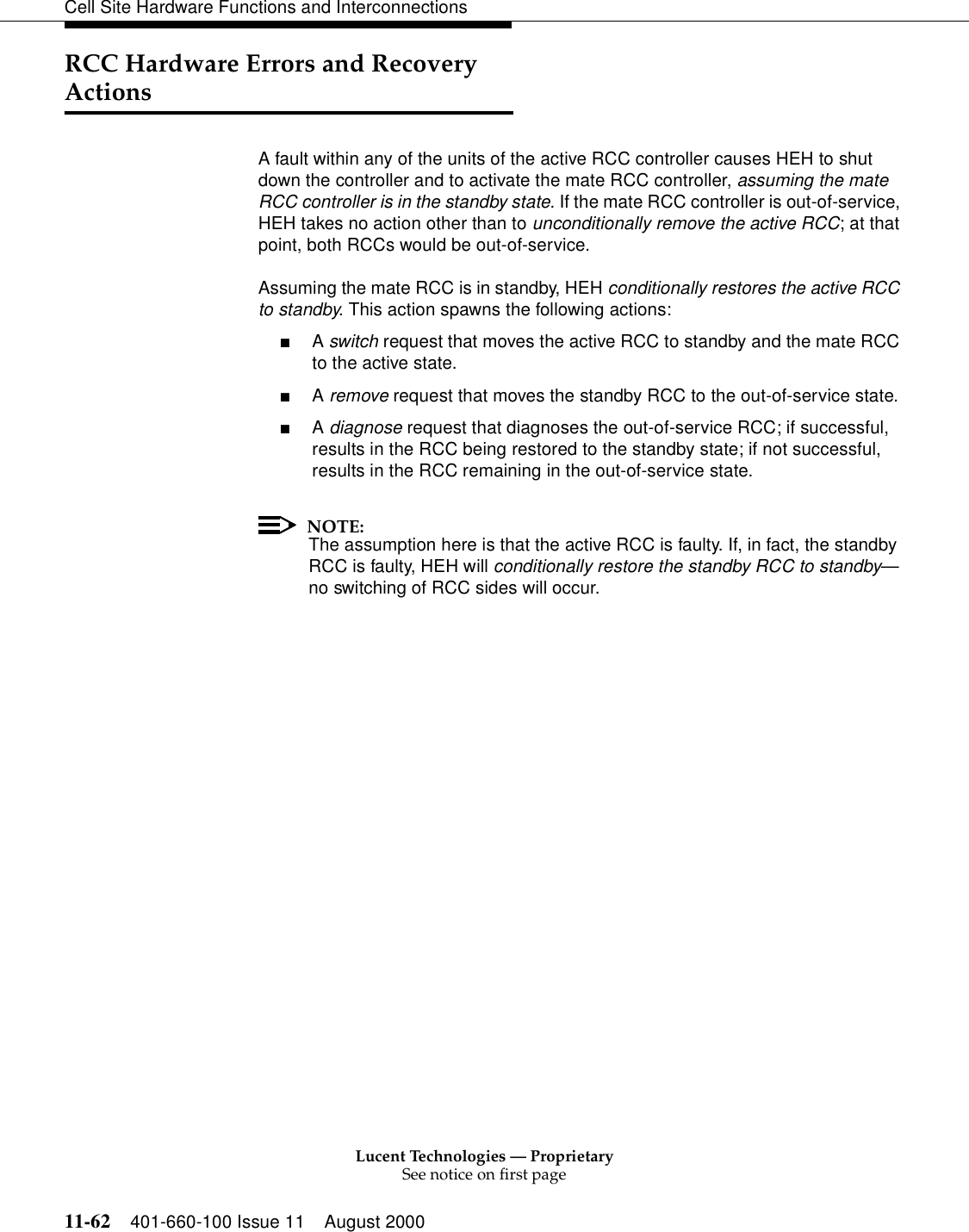 Lucent Technologies — ProprietarySee notice on first page11-62 401-660-100 Issue 11 August 2000Cell Site Hardware Functions and InterconnectionsRCC Hardware Errors and Recovery ActionsA fault within any of the units of the active RCC controller causes HEH to shut down the controller and to activate the mate RCC controller, assuming the mate RCC controller is in the standby state. If the mate RCC controller is out-of-service, HEH takes no action other than to unconditionally remove the active RCC; at that point, both RCCs would be out-of-service.Assuming the mate RCC is in standby, HEH conditionally restores the active RCC to standby. This action spawns the following actions:■A switch request that moves the active RCC to standby and the mate RCC to the active state.■A remove request that moves the standby RCC to the out-of-service state.■A diagnose request that diagnoses the out-of-service RCC; if successful, results in the RCC being restored to the standby state; if not successful, results in the RCC remaining in the out-of-service state.NOTE:The assumption here is that the active RCC is faulty. If, in fact, the standby RCC is faulty, HEH will conditionally restore the standby RCC to standby—no switching of RCC sides will occur.