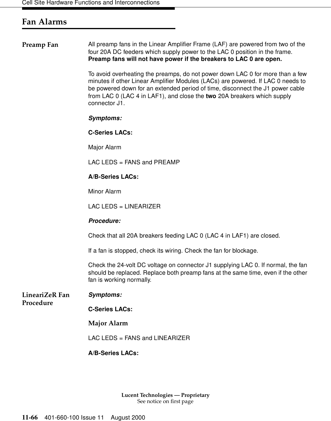 Lucent Technologies — ProprietarySee notice on first page11-66 401-660-100 Issue 11 August 2000Cell Site Hardware Functions and InterconnectionsFan AlarmsPreamp Fan All preamp fans in the Linear Amplifier Frame (LAF) are powered from two of the four 20A DC feeders which supply power to the LAC 0 position in the frame. Preamp fans will not have power if the breakers to LAC 0 are open. To avoid overheating the preamps, do not power down LAC 0 for more than a few minutes if other Linear Amplifier Modules (LACs) are powered. If LAC 0 needs to be powered down for an extended period of time, disconnect the J1 power cable from LAC 0 (LAC 4 in LAF1), and close the two 20A breakers which supply connector J1. Symptoms: C-Series LACs: Major AlarmLAC LEDS = FANS and PREAMP A/B-Series LACs: Minor Alarm LAC LEDS = LINEARIZER Procedure: Check that all 20A breakers feeding LAC 0 (LAC 4 in LAF1) are closed. If a fan is stopped, check its wiring. Check the fan for blockage. Check the 24-volt DC voltage on connector J1 supplying LAC 0. If normal, the fan should be replaced. Replace both preamp fans at the same time, even if the other fan is working normally. LineariZeR Fan Procedure Symptoms: C-Series LACs: Major Alarm LAC LEDS = FANS and LINEARIZER A/B-Series LACs: 