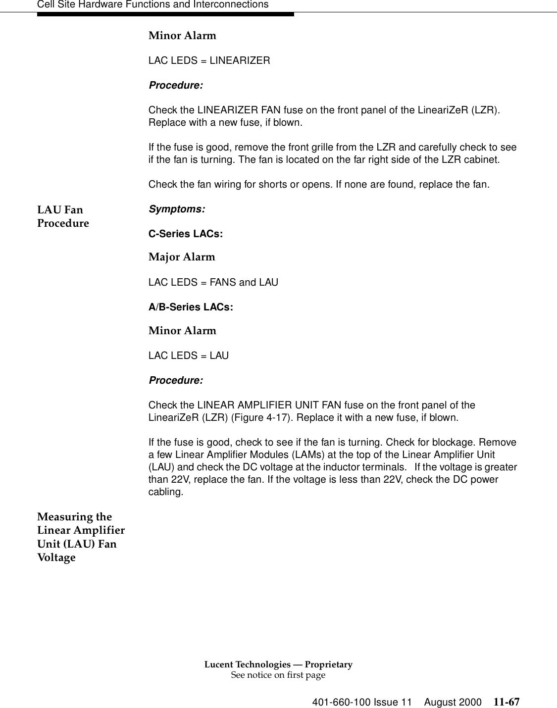 Lucent Technologies — ProprietarySee notice on first page401-660-100 Issue 11 August 2000 11-67Cell Site Hardware Functions and InterconnectionsMinor Alarm LAC LEDS = LINEARIZER Procedure: Check the LINEARIZER FAN fuse on the front panel of the LineariZeR (LZR). Replace with a new fuse, if blown. If the fuse is good, remove the front grille from the LZR and carefully check to see if the fan is turning. The fan is located on the far right side of the LZR cabinet. Check the fan wiring for shorts or opens. If none are found, replace the fan. LAU Fan Procedure Symptoms: C-Series LACs: Major Alarm LAC LEDS = FANS and LAU A/B-Series LACs: Minor Alarm LAC LEDS = LAU Procedure: Check the LINEAR AMPLIFIER UNIT FAN fuse on the front panel of the LineariZeR (LZR) (Figure 4-17). Replace it with a new fuse, if blown. If the fuse is good, check to see if the fan is turning. Check for blockage. Remove a few Linear Amplifier Modules (LAMs) at the top of the Linear Amplifier Unit (LAU) and check the DC voltage at the inductor terminals.   If the voltage is greater than 22V, replace the fan. If the voltage is less than 22V, check the DC power cabling. Measuring the Linear Amplifier Unit (LAU) Fan Voltage 