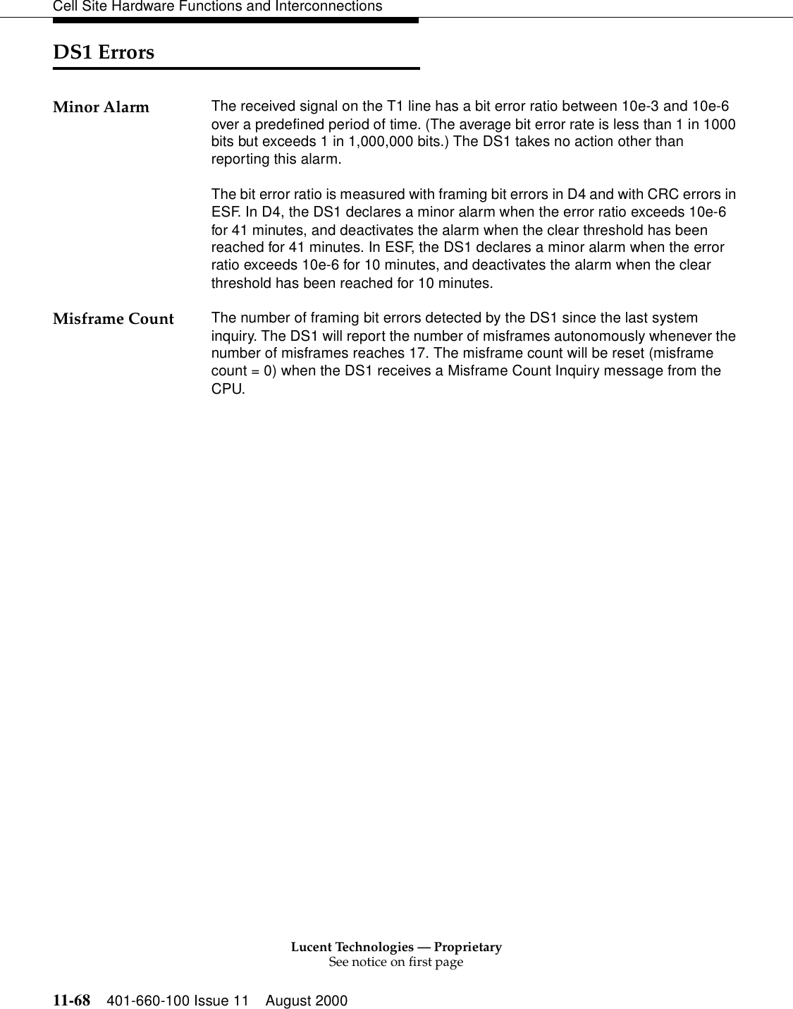 Lucent Technologies — ProprietarySee notice on first page11-68 401-660-100 Issue 11 August 2000Cell Site Hardware Functions and InterconnectionsDS1 ErrorsMinor Alarm The received signal on the T1 line has a bit error ratio between 10e-3 and 10e-6 over a predefined period of time. (The average bit error rate is less than 1 in 1000 bits but exceeds 1 in 1,000,000 bits.) The DS1 takes no action other than reporting this alarm.The bit error ratio is measured with framing bit errors in D4 and with CRC errors in ESF. In D4, the DS1 declares a minor alarm when the error ratio exceeds 10e-6 for 41 minutes, and deactivates the alarm when the clear threshold has been reached for 41 minutes. In ESF, the DS1 declares a minor alarm when the error ratio exceeds 10e-6 for 10 minutes, and deactivates the alarm when the clear threshold has been reached for 10 minutes.Misframe Count The number of framing bit errors detected by the DS1 since the last system inquiry. The DS1 will report the number of misframes autonomously whenever the number of misframes reaches 17. The misframe count will be reset (misframe count = 0) when the DS1 receives a Misframe Count Inquiry message from the CPU.