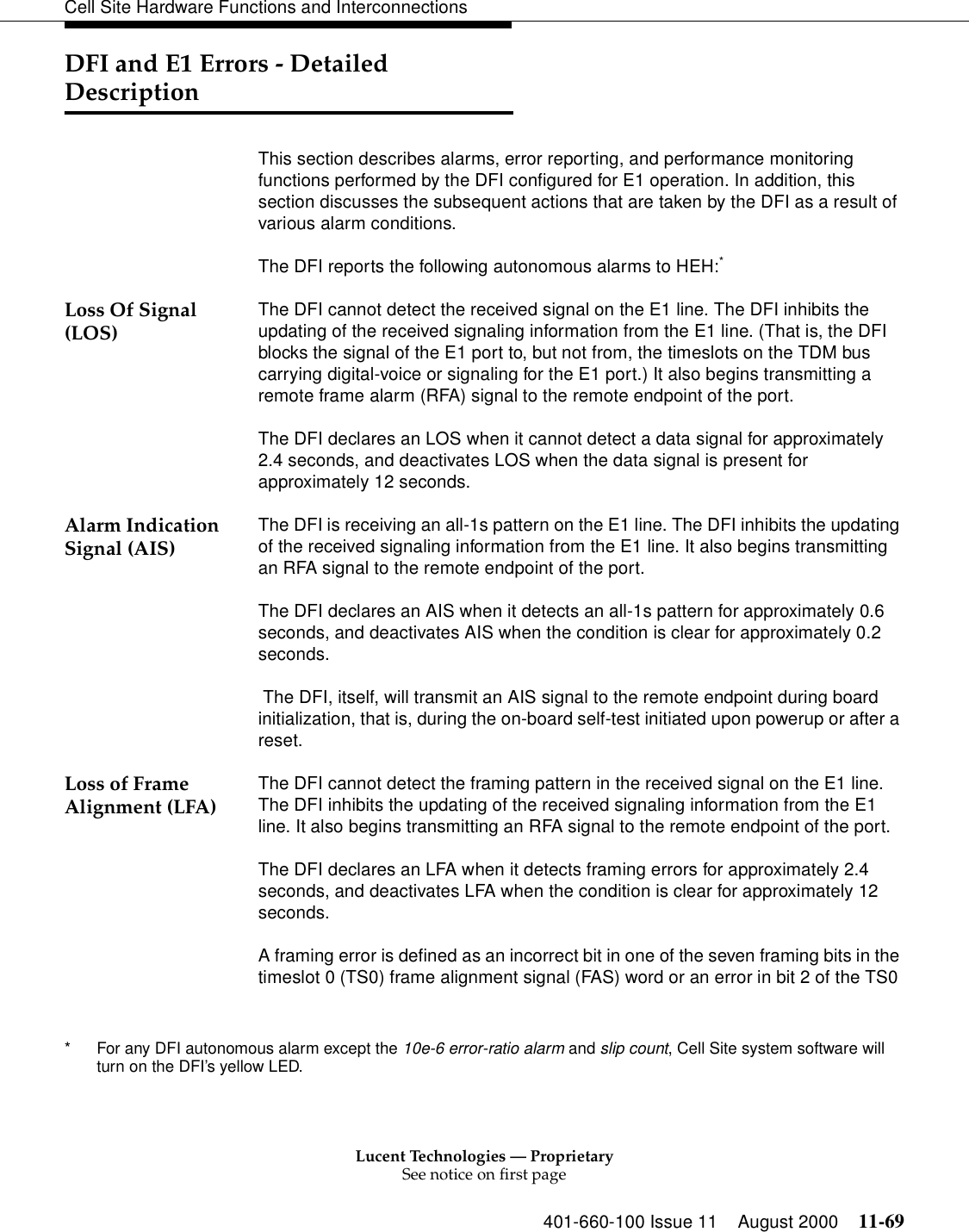 Lucent Technologies — ProprietarySee notice on first page401-660-100 Issue 11 August 2000 11-69Cell Site Hardware Functions and InterconnectionsDFI and E1 Errors - Detailed DescriptionThis section describes alarms, error reporting, and performance monitoring functions performed by the DFI configured for E1 operation. In addition, this section discusses the subsequent actions that are taken by the DFI as a result of various alarm conditions.The DFI reports the following autonomous alarms to HEH:* Loss Of Signal (LOS) The DFI cannot detect the received signal on the E1 line. The DFI inhibits the updating of the received signaling information from the E1 line. (That is, the DFI blocks the signal of the E1 port to, but not from, the timeslots on the TDM bus carrying digital-voice or signaling for the E1 port.) It also begins transmitting a remote frame alarm (RFA) signal to the remote endpoint of the port.The DFI declares an LOS when it cannot detect a data signal for approximately 2.4 seconds, and deactivates LOS when the data signal is present for approximately 12 seconds.Alarm Indication Signal (AIS) The DFI is receiving an all-1s pattern on the E1 line. The DFI inhibits the updating of the received signaling information from the E1 line. It also begins transmitting an RFA signal to the remote endpoint of the port.The DFI declares an AIS when it detects an all-1s pattern for approximately 0.6 seconds, and deactivates AIS when the condition is clear for approximately 0.2 seconds. The DFI, itself, will transmit an AIS signal to the remote endpoint during board initialization, that is, during the on-board self-test initiated upon powerup or after a reset.Loss of Frame Alignment (LFA) The DFI cannot detect the framing pattern in the received signal on the E1 line. The DFI inhibits the updating of the received signaling information from the E1 line. It also begins transmitting an RFA signal to the remote endpoint of the port.The DFI declares an LFA when it detects framing errors for approximately 2.4 seconds, and deactivates LFA when the condition is clear for approximately 12 seconds.A framing error is defined as an incorrect bit in one of the seven framing bits in the timeslot 0 (TS0) frame alignment signal (FAS) word or an error in bit 2 of the TS0 * For any DFI autonomous alarm except the 10e-6 error-ratio alarm and slip count, Cell Site system software will turn on the DFI’s yellow LED.