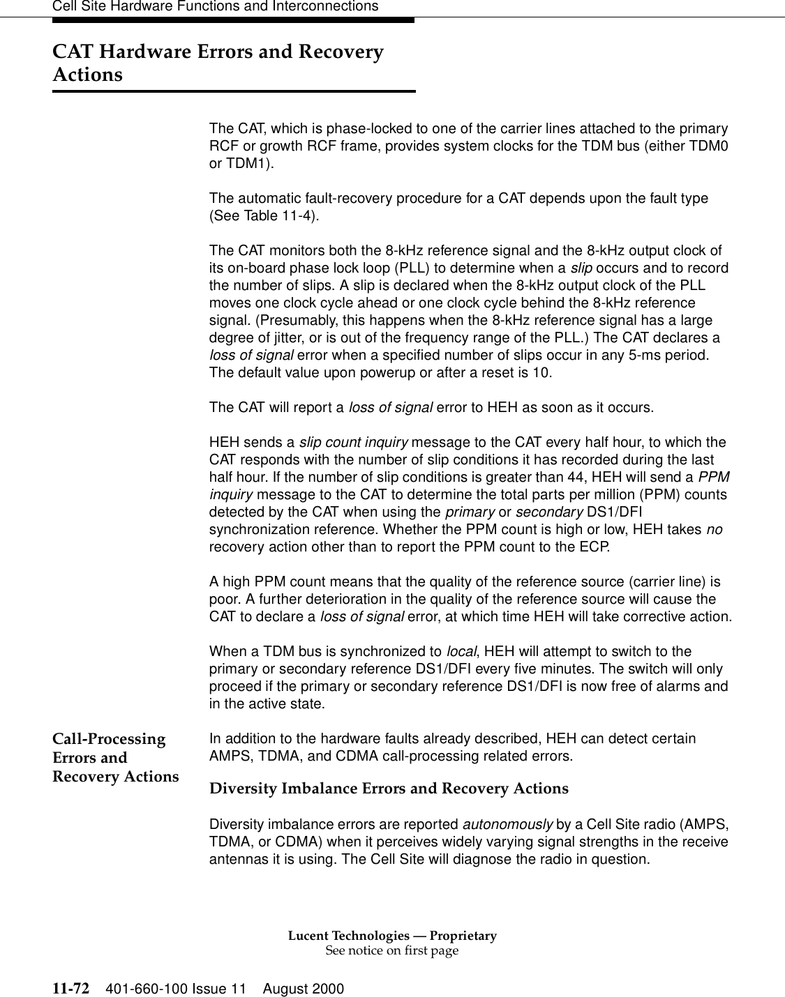 Lucent Technologies — ProprietarySee notice on first page11-72 401-660-100 Issue 11 August 2000Cell Site Hardware Functions and InterconnectionsCAT Hardware Errors and Recovery ActionsThe CAT, which is phase-locked to one of the carrier lines attached to the primary RCF or growth RCF frame, provides system clocks for the TDM bus (either TDM0 or TDM1).The automatic fault-recovery procedure for a CAT depends upon the fault type (See Table 11-4).The CAT monitors both the 8-kHz reference signal and the 8-kHz output clock of its on-board phase lock loop (PLL) to determine when a slip occurs and to record the number of slips. A slip is declared when the 8-kHz output clock of the PLL moves one clock cycle ahead or one clock cycle behind the 8-kHz reference signal. (Presumably, this happens when the 8-kHz reference signal has a large degree of jitter, or is out of the frequency range of the PLL.) The CAT declares a loss of signal error when a specified number of slips occur in any 5-ms period. The default value upon powerup or after a reset is 10.The CAT will report a loss of signal error to HEH as soon as it occurs.HEH sends a slip count inquiry message to the CAT every half hour, to which the CAT responds with the number of slip conditions it has recorded during the last half hour. If the number of slip conditions is greater than 44, HEH will send a PPM inquiry message to the CAT to determine the total parts per million (PPM) counts detected by the CAT when using the primary or secondary DS1/DFI synchronization reference. Whether the PPM count is high or low, HEH takes no recovery action other than to report the PPM count to the ECP.A high PPM count means that the quality of the reference source (carrier line) is poor. A further deterioration in the quality of the reference source will cause the CAT to declare a loss of signal error, at which time HEH will take corrective action.When a TDM bus is synchronized to local, HEH will attempt to switch to the primary or secondary reference DS1/DFI every five minutes. The switch will only proceed if the primary or secondary reference DS1/DFI is now free of alarms and in the active state.Call-Processing Errors and Recovery ActionsIn addition to the hardware faults already described, HEH can detect certain AMPS, TDMA, and CDMA call-processing related errors.Diversity Imbalance Errors and Recovery ActionsDiversity imbalance errors are reported autonomously by a Cell Site radio (AMPS, TDMA, or CDMA) when it perceives widely varying signal strengths in the receive antennas it is using. The Cell Site will diagnose the radio in question.