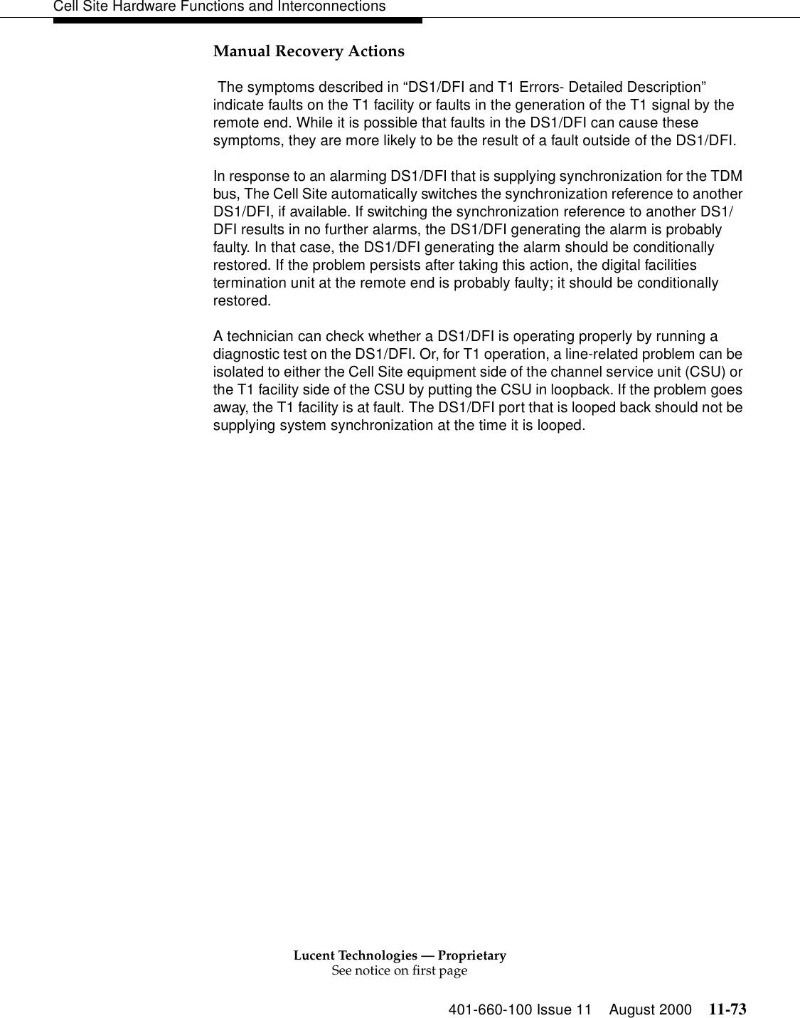 Lucent Technologies — ProprietarySee notice on first page401-660-100 Issue 11 August 2000 11-73Cell Site Hardware Functions and InterconnectionsManual Recovery Actions The symptoms described in “DS1/DFI and T1 Errors- Detailed Description” indicate faults on the T1 facility or faults in the generation of the T1 signal by the remote end. While it is possible that faults in the DS1/DFI can cause these symptoms, they are more likely to be the result of a fault outside of the DS1/DFI.In response to an alarming DS1/DFI that is supplying synchronization for the TDM bus, The Cell Site automatically switches the synchronization reference to another DS1/DFI, if available. If switching the synchronization reference to another DS1/DFI results in no further alarms, the DS1/DFI generating the alarm is probably faulty. In that case, the DS1/DFI generating the alarm should be conditionally restored. If the problem persists after taking this action, the digital facilities termination unit at the remote end is probably faulty; it should be conditionally restored.A technician can check whether a DS1/DFI is operating properly by running a diagnostic test on the DS1/DFI. Or, for T1 operation, a line-related problem can be isolated to either the Cell Site equipment side of the channel service unit (CSU) or the T1 facility side of the CSU by putting the CSU in loopback. If the problem goes away, the T1 facility is at fault. The DS1/DFI port that is looped back should not be supplying system synchronization at the time it is looped.