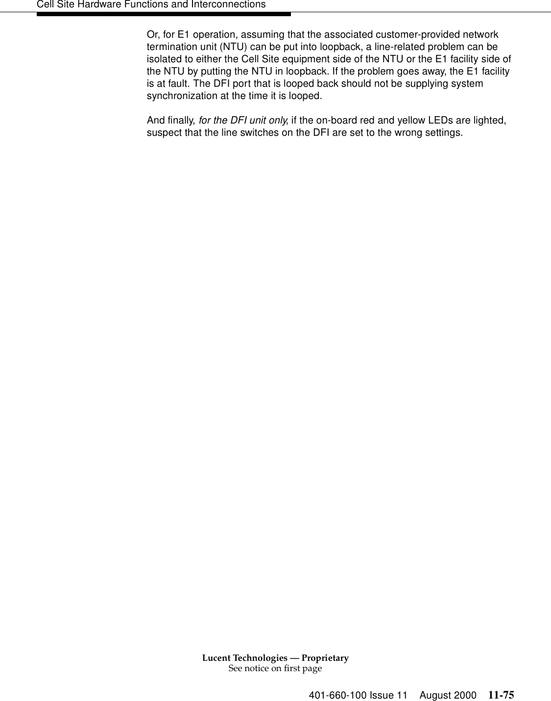 Lucent Technologies — ProprietarySee notice on first page401-660-100 Issue 11 August 2000 11-75Cell Site Hardware Functions and InterconnectionsOr, for E1 operation, assuming that the associated customer-provided network termination unit (NTU) can be put into loopback, a line-related problem can be isolated to either the Cell Site equipment side of the NTU or the E1 facility side of the NTU by putting the NTU in loopback. If the problem goes away, the E1 facility is at fault. The DFI port that is looped back should not be supplying system synchronization at the time it is looped.And finally, for the DFI unit only, if the on-board red and yellow LEDs are lighted, suspect that the line switches on the DFI are set to the wrong settings.