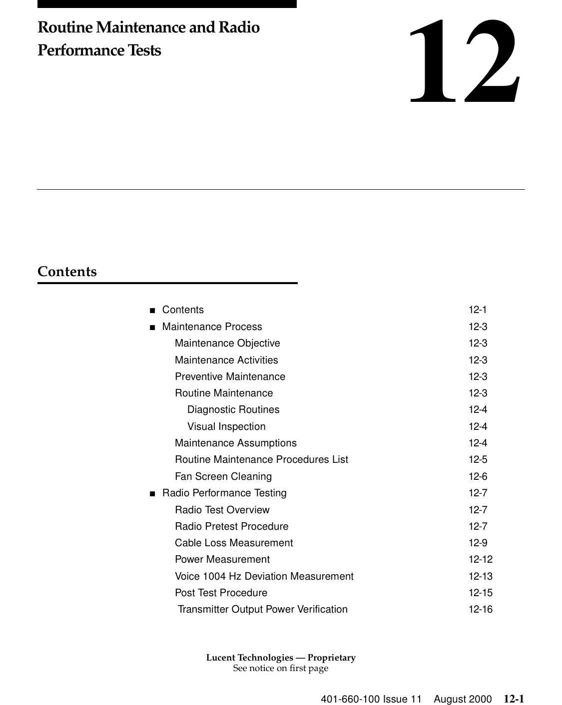 Lucent Technologies — ProprietarySee notice on first page401-660-100 Issue 11 August 2000 12-112Routine Maintenance and Radio Performance TestsContents■Contents 12-1■Maintenance Process 12-3Maintenance Objective 12-3Maintenance Activities 12-3Preventive Maintenance 12-3Routine Maintenance 12-3Diagnostic Routines 12-4Visual Inspection 12-4Maintenance Assumptions 12-4Routine Maintenance Procedures List 12-5Fan Screen Cleaning 12-6■Radio Performance Testing 12-7Radio Test Overview 12-7Radio Pretest Procedure 12-7Cable Loss Measurement 12-9Power Measurement 12-12Voice 1004 Hz Deviation Measurement 12-13Post Test Procedure 12-15 Transmitter Output Power Verification 12-16