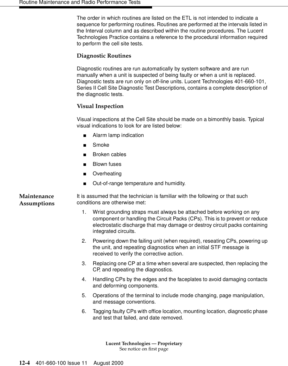 Lucent Technologies — ProprietarySee notice on first page12-4 401-660-100 Issue 11 August 2000Routine Maintenance and Radio Performance TestsThe order in which routines are listed on the ETL is not intended to indicate a sequence for performing routines. Routines are performed at the intervals listed in the Interval column and as described within the routine procedures. The Lucent Technologies Practice contains a reference to the procedural information required to perform the cell site tests.Diagnostic Routines Diagnostic routines are run automatically by system software and are run manually when a unit is suspected of being faulty or when a unit is replaced. Diagnostic tests are run only on off-line units. Lucent Technologies 401-660-101, Series II Cell Site Diagnostic Test Descriptions, contains a complete description of the diagnostic tests. Visual Inspection Visual inspections at the Cell Site should be made on a bimonthly basis. Typical visual indications to look for are listed below: ■Alarm lamp indication ■Smoke ■Broken cables ■Blown fuses ■Overheating ■Out-of-range temperature and humidity. Maintenance Assumptions  It is assumed that the technician is familiar with the following or that such conditions are otherwise met: 1. Wrist grounding straps must always be attached before working on any component or handling the Circuit Packs (CPs). This is to prevent or reduce electrostatic discharge that may damage or destroy circuit packs containing integrated circuits. 2. Powering down the failing unit (when required), reseating CPs, powering up the unit, and repeating diagnostics when an initial STF message is received to verify the corrective action. 3. Replacing one CP at a time when several are suspected, then replacing the CP, and repeating the diagnostics. 4. Handling CPs by the edges and the faceplates to avoid damaging contacts and deforming components. 5. Operations of the terminal to include mode changing, page manipulation, and message conventions. 6. Tagging faulty CPs with office location, mounting location, diagnostic phase and test that failed, and date removed. 