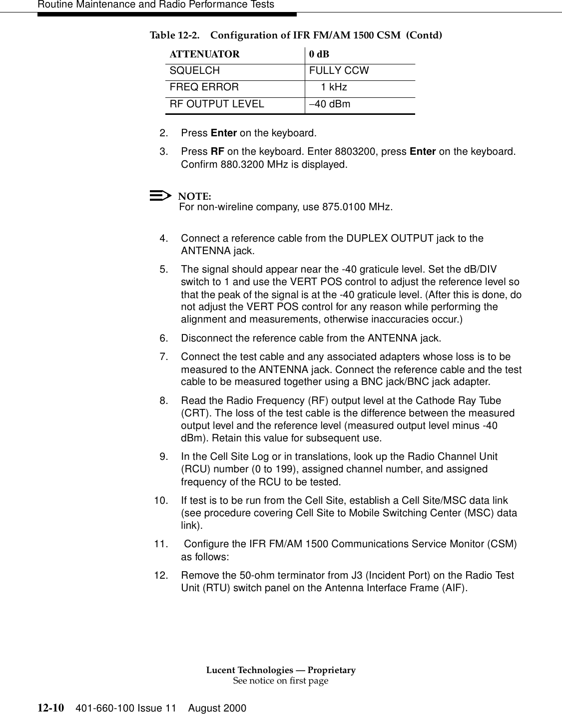 Lucent Technologies — ProprietarySee notice on first page12-10 401-660-100 Issue 11 August 2000Routine Maintenance and Radio Performance Tests2. Press Enter on the keyboard. 3. Press RF on the keyboard. Enter 8803200, press Enter on the keyboard. Confirm 880.3200 MHz is displayed. NOTE:For non-wireline company, use 875.0100 MHz. 4. Connect a reference cable from the DUPLEX OUTPUT jack to the ANTENNA jack. 5. The signal should appear near the -40 graticule level. Set the dB/DIV switch to 1 and use the VERT POS control to adjust the reference level so that the peak of the signal is at the -40 graticule level. (After this is done, do not adjust the VERT POS control for any reason while performing the alignment and measurements, otherwise inaccuracies occur.) 6. Disconnect the reference cable from the ANTENNA jack. 7. Connect the test cable and any associated adapters whose loss is to be measured to the ANTENNA jack. Connect the reference cable and the test cable to be measured together using a BNC jack/BNC jack adapter. 8. Read the Radio Frequency (RF) output level at the Cathode Ray Tube (CRT). The loss of the test cable is the difference between the measured output level and the reference level (measured output level minus -40 dBm). Retain this value for subsequent use. 9. In the Cell Site Log or in translations, look up the Radio Channel Unit (RCU) number (0 to 199), assigned channel number, and assigned frequency of the RCU to be tested. 10. If test is to be run from the Cell Site, establish a Cell Site/MSC data link (see procedure covering Cell Site to Mobile Switching Center (MSC) data link).11.  Configure the IFR FM/AM 1500 Communications Service Monitor (CSM) as follows: 12. Remove the 50-ohm terminator from J3 (Incident Port) on the Radio Test Unit (RTU) switch panel on the Antenna Interface Frame (AIF). SQUELCH FULLY CCW FREQ ERROR      1 kHz RF OUTPUT LEVEL  −40 dBm Table 12-2. Configuration of IFR FM/AM 1500 CSM  (Contd)ATTENUATOR 0 dB 