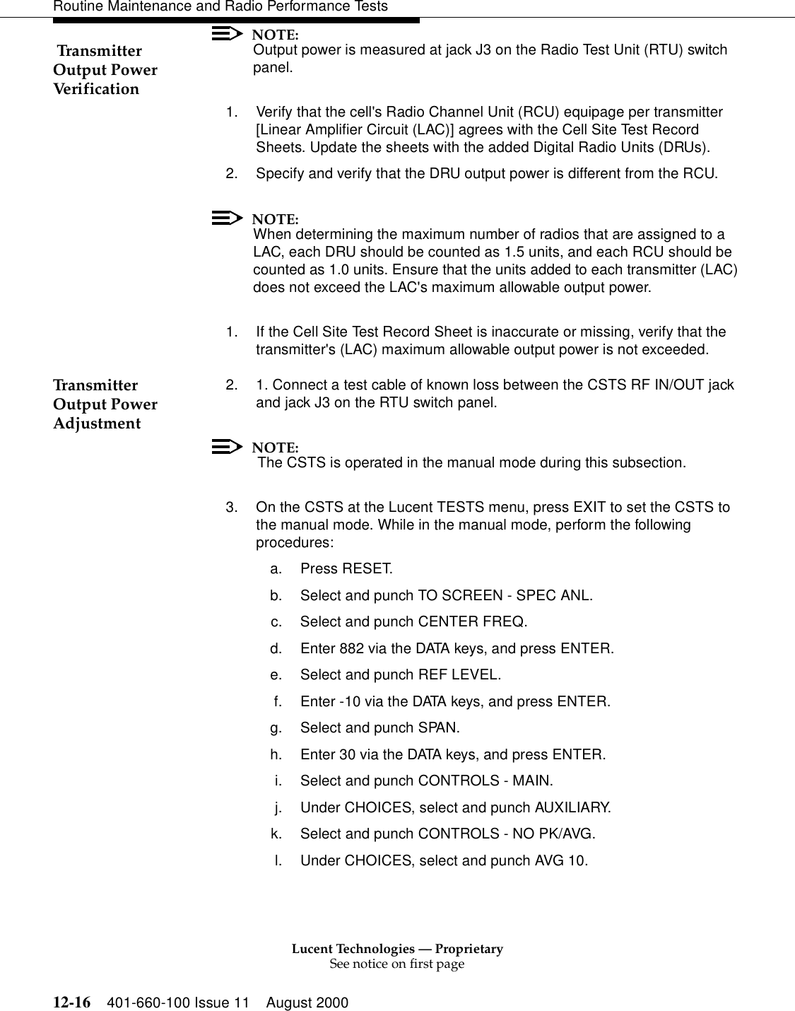 Lucent Technologies — ProprietarySee notice on first page12-16 401-660-100 Issue 11 August 2000Routine Maintenance and Radio Performance Tests Transmitter Output Power VerificationNOTE:Output power is measured at jack J3 on the Radio Test Unit (RTU) switch panel. 1. Verify that the cell&apos;s Radio Channel Unit (RCU) equipage per transmitter [Linear Amplifier Circuit (LAC)] agrees with the Cell Site Test Record Sheets. Update the sheets with the added Digital Radio Units (DRUs). 2. Specify and verify that the DRU output power is different from the RCU. NOTE:When determining the maximum number of radios that are assigned to a LAC, each DRU should be counted as 1.5 units, and each RCU should be counted as 1.0 units. Ensure that the units added to each transmitter (LAC) does not exceed the LAC&apos;s maximum allowable output power. 1. If the Cell Site Test Record Sheet is inaccurate or missing, verify that the transmitter&apos;s (LAC) maximum allowable output power is not exceeded. Transmitter Output Power Adjustment2. 1. Connect a test cable of known loss between the CSTS RF IN/OUT jack and jack J3 on the RTU switch panel.NOTE: The CSTS is operated in the manual mode during this subsection. 3. On the CSTS at the Lucent TESTS menu, press EXIT to set the CSTS to the manual mode. While in the manual mode, perform the following procedures: a. Press RESET. b. Select and punch TO SCREEN - SPEC ANL. c. Select and punch CENTER FREQ. d. Enter 882 via the DATA keys, and press ENTER. e. Select and punch REF LEVEL. f. Enter -10 via the DATA keys, and press ENTER. g. Select and punch SPAN. h. Enter 30 via the DATA keys, and press ENTER. i. Select and punch CONTROLS - MAIN. j. Under CHOICES, select and punch AUXILIARY. k. Select and punch CONTROLS - NO PK/AVG. l. Under CHOICES, select and punch AVG 10. 