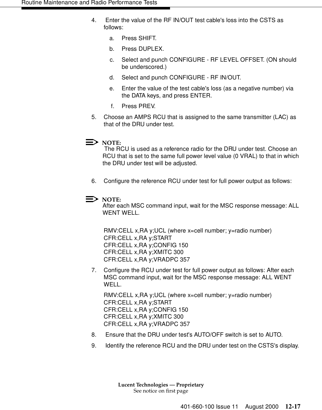 Lucent Technologies — ProprietarySee notice on first page401-660-100 Issue 11 August 2000 12-17Routine Maintenance and Radio Performance Tests4.  Enter the value of the RF IN/OUT test cable&apos;s loss into the CSTS as follows: a. Press SHIFT. b. Press DUPLEX. c. Select and punch CONFIGURE - RF LEVEL OFFSET. (ON should be underscored.) d. Select and punch CONFIGURE - RF IN/OUT. e. Enter the value of the test cable&apos;s loss (as a negative number) via the DATA keys, and press ENTER. f. Press PREV. 5. Choose an AMPS RCU that is assigned to the same transmitter (LAC) as that of the DRU under test.NOTE: The RCU is used as a reference radio for the DRU under test. Choose an RCU that is set to the same full power level value (0 VRAL) to that in which the DRU under test will be adjusted. 6. Configure the reference RCU under test for full power output as follows: NOTE:After each MSC command input, wait for the MSC response message: ALL WENT WELL. RMV:CELL x,RA y;UCL (where x=cell number; y=radio number)CFR:CELL x,RA y;START CFR:CELL x,RA y;CONFIG 150 CFR:CELL x,RA y;XMITC 300 CFR:CELL x,RA y;VRADPC 3577. Configure the RCU under test for full power output as follows: After each MSC command input, wait for the MSC response message: ALL WENT WELL. RMV:CELL x,RA y;UCL (where x=cell number; y=radio number)CFR:CELL x,RA y;START CFR:CELL x,RA y;CONFIG 150 CFR:CELL x,RA y;XMITC 300 CFR:CELL x,RA y;VRADPC 3578.  Ensure that the DRU under test&apos;s AUTO/OFF switch is set to AUTO. 9.  Identify the reference RCU and the DRU under test on the CSTS&apos;s display. 