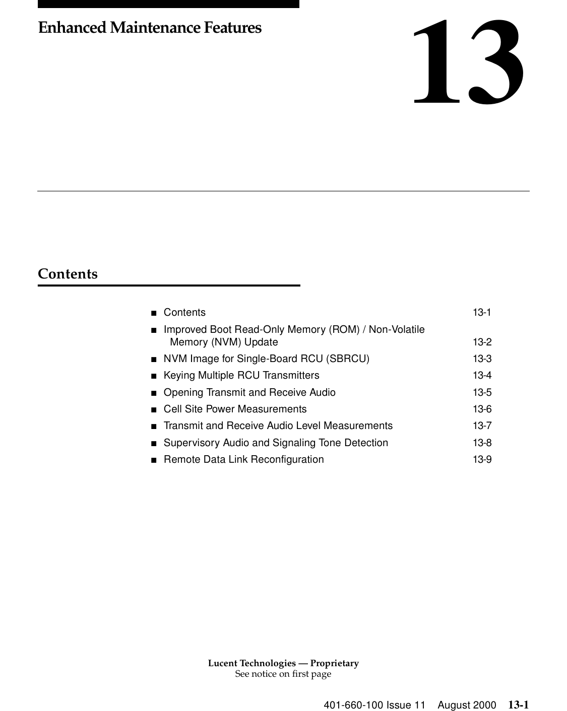 Lucent Technologies — ProprietarySee notice on first page401-660-100 Issue 11 August 2000 13-113Enhanced Maintenance FeaturesContents■Contents 13-1■Improved Boot Read-Only Memory (ROM) / Non-Volatile Memory (NVM) Update 13-2■NVM Image for Single-Board RCU (SBRCU) 13-3■Keying Multiple RCU Transmitters 13-4■Opening Transmit and Receive Audio 13-5■Cell Site Power Measurements 13-6■Transmit and Receive Audio Level Measurements 13-7■Supervisory Audio and Signaling Tone Detection 13-8■Remote Data Link Reconfiguration 13-9