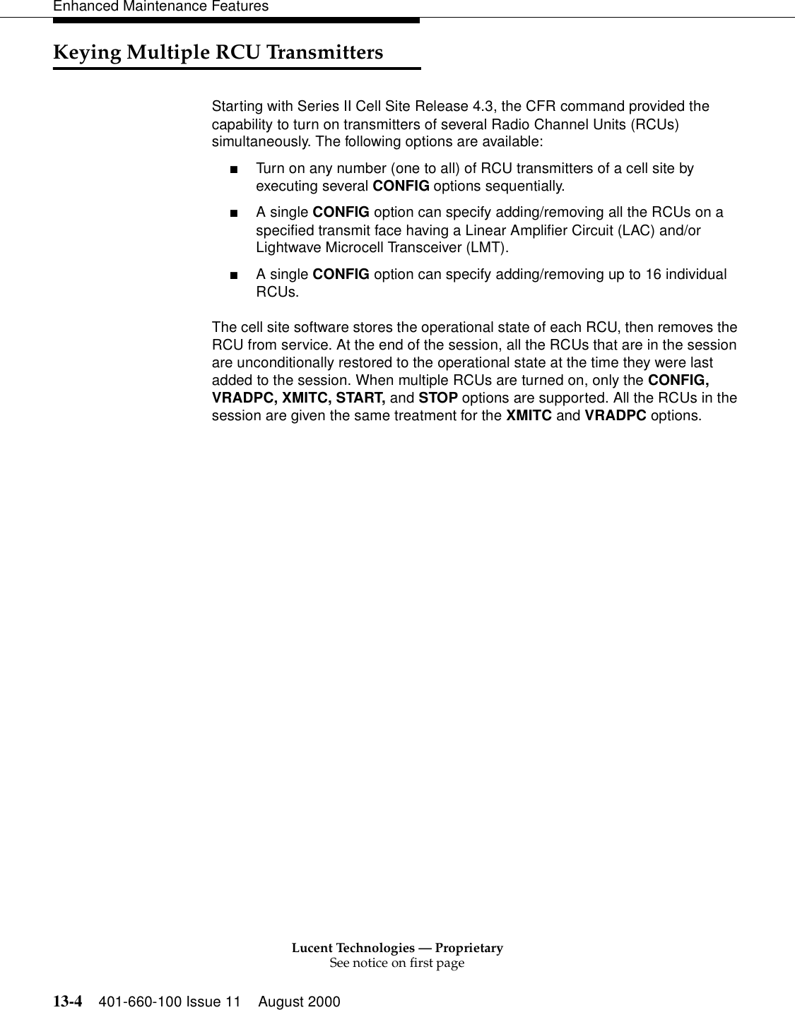 Lucent Technologies — ProprietarySee notice on first page13-4 401-660-100 Issue 11 August 2000Enhanced Maintenance FeaturesKeying Multiple RCU TransmittersStarting with Series II Cell Site Release 4.3, the CFR command provided the capability to turn on transmitters of several Radio Channel Units (RCUs) simultaneously. The following options are available:■Turn on any number (one to all) of RCU transmitters of a cell site by executing several CONFIG options sequentially.■A single CONFIG option can specify adding/removing all the RCUs on a specified transmit face having a Linear Amplifier Circuit (LAC) and/or Lightwave Microcell Transceiver (LMT).■A single CONFIG option can specify adding/removing up to 16 individual RCUs.The cell site software stores the operational state of each RCU, then removes the RCU from service. At the end of the session, all the RCUs that are in the session are unconditionally restored to the operational state at the time they were last added to the session. When multiple RCUs are turned on, only the CONFIG, VRADPC, XMITC, START, and STOP options are supported. All the RCUs in the session are given the same treatment for the XMITC and VRADPC options.