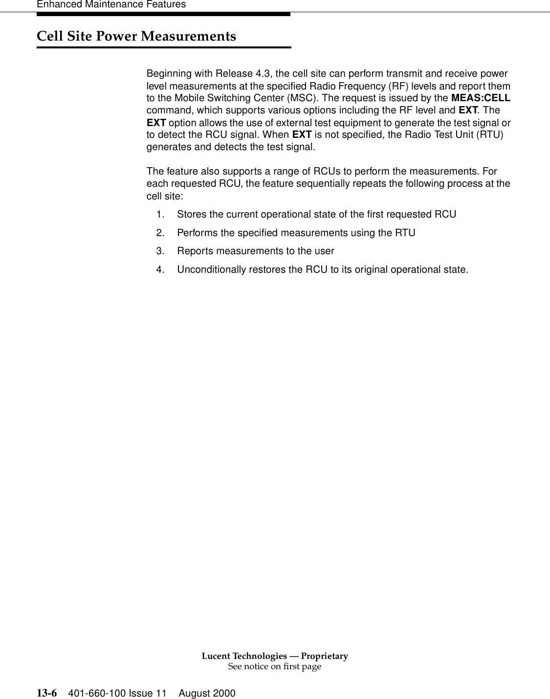 Lucent Technologies — ProprietarySee notice on first page13-6 401-660-100 Issue 11 August 2000Enhanced Maintenance FeaturesCell Site Power Measurements Beginning with Release 4.3, the cell site can perform transmit and receive power level measurements at the specified Radio Frequency (RF) levels and report them to the Mobile Switching Center (MSC). The request is issued by the MEAS:CELL command, which supports various options including the RF level and EXT. The EXT option allows the use of external test equipment to generate the test signal or to detect the RCU signal. When EXT is not specified, the Radio Test Unit (RTU) generates and detects the test signal.The feature also supports a range of RCUs to perform the measurements. For each requested RCU, the feature sequentially repeats the following process at the cell site:1. Stores the current operational state of the first requested RCU2. Performs the specified measurements using the RTU3. Reports measurements to the user4. Unconditionally restores the RCU to its original operational state.