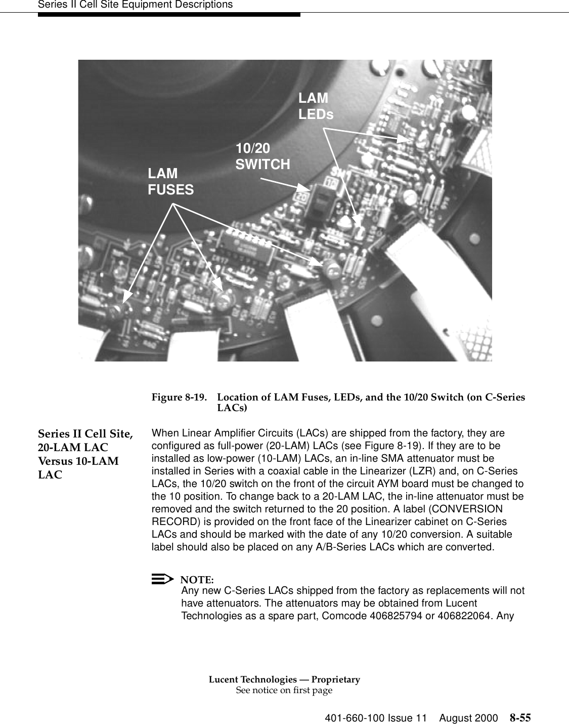 Lucent Technologies — ProprietarySee notice on first page401-660-100 Issue 11 August 2000 8-55Series II Cell Site Equipment DescriptionsFigure 8-19. Location of LAM Fuses, LEDs, and the 10/20 Switch (on C-Series LACs) Series II Cell Site, 20-LAM LAC Versus 10-LAM LACWhen Linear Amplifier Circuits (LACs) are shipped from the factory, they are configured as full-power (20-LAM) LACs (see Figure 8-19). If they are to be installed as low-power (10-LAM) LACs, an in-line SMA attenuator must be installed in Series with a coaxial cable in the Linearizer (LZR) and, on C-Series LACs, the 10/20 switch on the front of the circuit AYM board must be changed to the 10 position. To change back to a 20-LAM LAC, the in-line attenuator must be removed and the switch returned to the 20 position. A label (CONVERSION RECORD) is provided on the front face of the Linearizer cabinet on C-Series LACs and should be marked with the date of any 10/20 conversion. A suitable label should also be placed on any A/B-Series LACs which are converted. NOTE:Any new C-Series LACs shipped from the factory as replacements will not have attenuators. The attenuators may be obtained from Lucent Technologies as a spare part, Comcode 406825794 or 406822064. Any LAMLEDs10/20SWITCHLAMFUSES