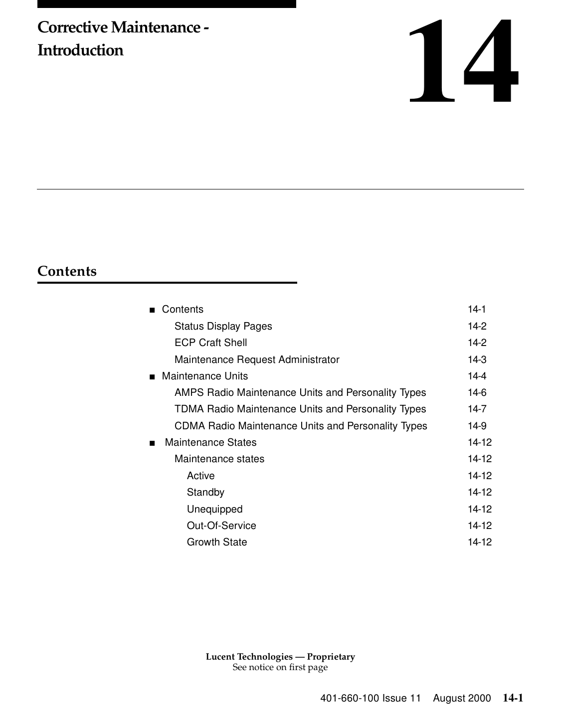 Lucent Technologies — ProprietarySee notice on first page401-660-100 Issue 11 August 2000 14-114Corrective Maintenance - IntroductionContents■Contents 14-1Status Display Pages 14-2ECP Craft Shell 14-2Maintenance Request Administrator 14-3■Maintenance Units 14-4AMPS Radio Maintenance Units and Personality Types 14-6TDMA Radio Maintenance Units and Personality Types 14-7CDMA Radio Maintenance Units and Personality Types 14-9■ Maintenance States 14-12Maintenance states 14-12Active 14-12Standby 14-12Unequipped 14-12Out-Of-Service 14-12Growth State 14-12