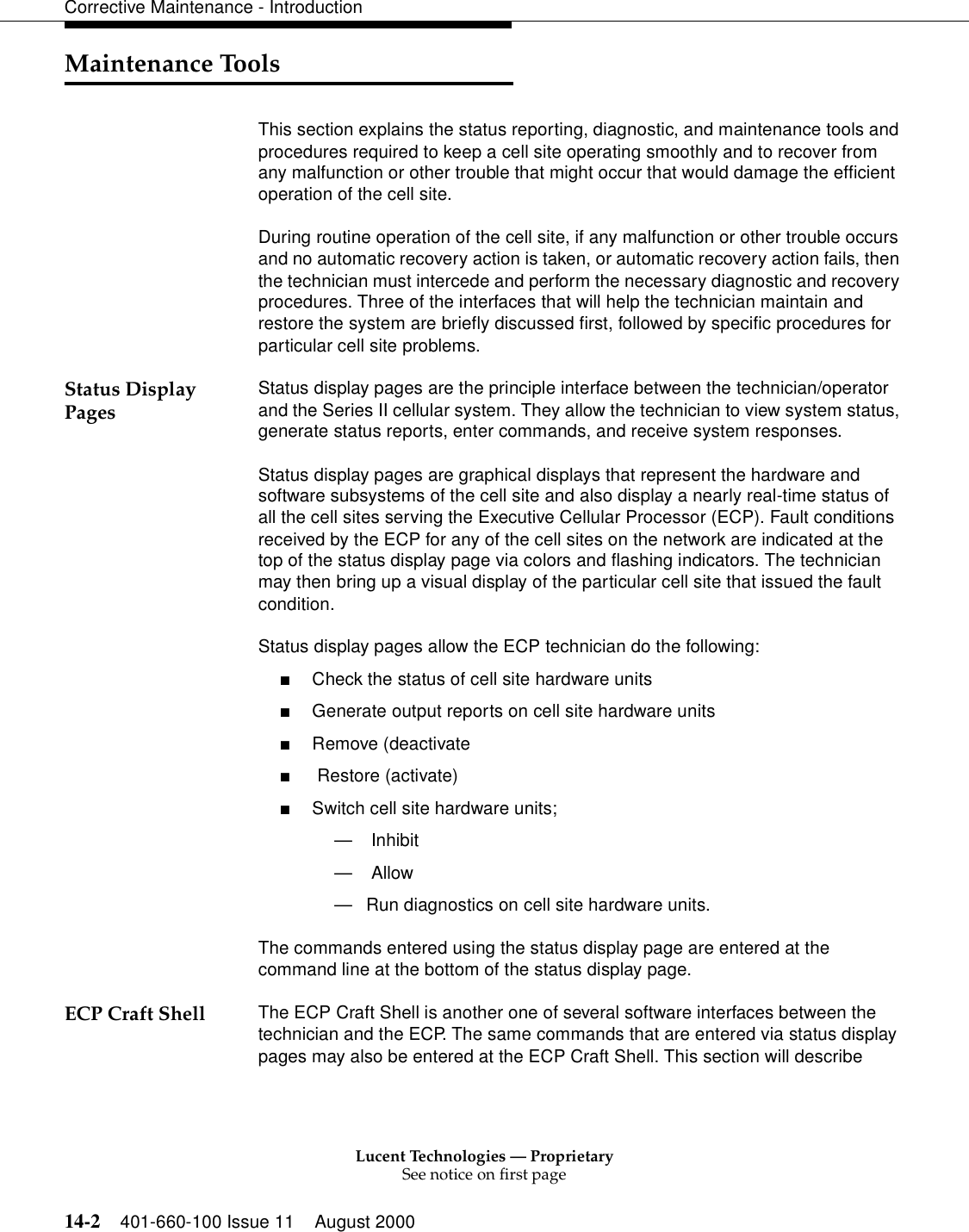 Lucent Technologies — ProprietarySee notice on first page14-2 401-660-100 Issue 11 August 2000Corrective Maintenance - IntroductionMaintenance ToolsThis section explains the status reporting, diagnostic, and maintenance tools and procedures required to keep a cell site operating smoothly and to recover from any malfunction or other trouble that might occur that would damage the efficient operation of the cell site.During routine operation of the cell site, if any malfunction or other trouble occurs and no automatic recovery action is taken, or automatic recovery action fails, then the technician must intercede and perform the necessary diagnostic and recovery procedures. Three of the interfaces that will help the technician maintain and restore the system are briefly discussed first, followed by specific procedures for particular cell site problems.Status Display Pages Status display pages are the principle interface between the technician/operator and the Series II cellular system. They allow the technician to view system status, generate status reports, enter commands, and receive system responses.Status display pages are graphical displays that represent the hardware and software subsystems of the cell site and also display a nearly real-time status of all the cell sites serving the Executive Cellular Processor (ECP). Fault conditions received by the ECP for any of the cell sites on the network are indicated at the top of the status display page via colors and flashing indicators. The technician may then bring up a visual display of the particular cell site that issued the fault condition. Status display pages allow the ECP technician do the following: ■Check the status of cell site hardware units■Generate output reports on cell site hardware units■Remove (deactivate■ Restore (activate)■Switch cell site hardware units; — Inhibit— Allow —Run diagnostics on cell site hardware units. The commands entered using the status display page are entered at the command line at the bottom of the status display page.ECP Craft Shell The ECP Craft Shell is another one of several software interfaces between the technician and the ECP. The same commands that are entered via status display pages may also be entered at the ECP Craft Shell. This section will describe 