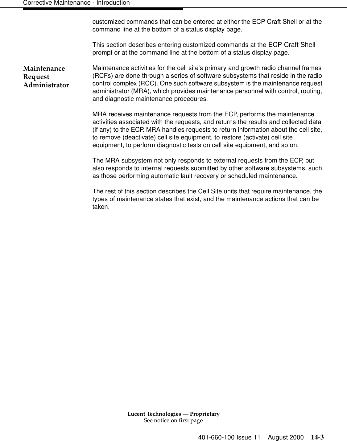 Lucent Technologies — ProprietarySee notice on first page401-660-100 Issue 11 August 2000 14-3Corrective Maintenance - Introductioncustomized commands that can be entered at either the ECP Craft Shell or at the command line at the bottom of a status display page.This section describes entering customized commands at the ECP Craft Shell prompt or at the command line at the bottom of a status display page. Maintenance Request AdministratorMaintenance activities for the cell site&apos;s primary and growth radio channel frames (RCFs) are done through a series of software subsystems that reside in the radio control complex (RCC). One such software subsystem is the maintenance request administrator (MRA), which provides maintenance personnel with control, routing, and diagnostic maintenance procedures.MRA receives maintenance requests from the ECP, performs the maintenance activities associated with the requests, and returns the results and collected data (if any) to the ECP. MRA handles requests to return information about the cell site, to remove (deactivate) cell site equipment, to restore (activate) cell site equipment, to perform diagnostic tests on cell site equipment, and so on. The MRA subsystem not only responds to external requests from the ECP, but also responds to internal requests submitted by other software subsystems, such as those performing automatic fault recovery or scheduled maintenance.The rest of this section describes the Cell Site units that require maintenance, the types of maintenance states that exist, and the maintenance actions that can be taken.