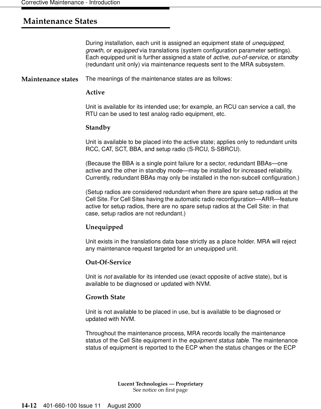 Lucent Technologies — ProprietarySee notice on first page14-12 401-660-100 Issue 11 August 2000Corrective Maintenance - Introduction Maintenance StatesDuring installation, each unit is assigned an equipment state of unequipped, growth, or equipped via translations (system configuration parameter settings). Each equipped unit is further assigned a state of active, out-of-service, or standby (redundant unit only) via maintenance requests sent to the MRA subsystem.Maintenance states The meanings of the maintenance states are as follows: ActiveUnit is available for its intended use; for example, an RCU can service a call, the RTU can be used to test analog radio equipment, etc.StandbyUnit is available to be placed into the active state; applies only to redundant units RCC, CAT, SCT, BBA, and setup radio (S-RCU, S-SBRCU).(Because the BBA is a single point failure for a sector, redundant BBAs—one active and the other in standby mode—may be installed for increased reliability. Currently, redundant BBAs may only be installed in the non-subcell configuration.)(Setup radios are considered redundant when there are spare setup radios at the Cell Site. For Cell Sites having the automatic radio reconfiguration—ARR—feature active for setup radios, there are no spare setup radios at the Cell Site: in that case, setup radios are not redundant.)UnequippedUnit exists in the translations data base strictly as a place holder. MRA will reject any maintenance request targeted for an unequipped unit.Out-Of-ServiceUnit is not available for its intended use (exact opposite of active state), but is available to be diagnosed or updated with NVM.Growth StateUnit is not available to be placed in use, but is available to be diagnosed or updated with NVM.Throughout the maintenance process, MRA records locally the maintenance status of the Cell Site equipment in the equipment status table. The maintenance status of equipment is reported to the ECP when the status changes or the ECP 