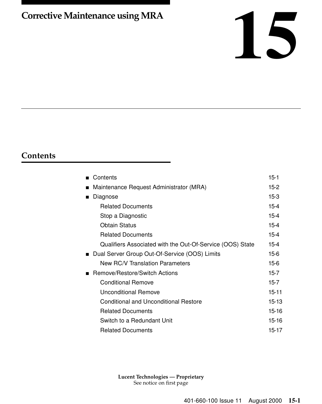 Lucent Technologies — ProprietarySee notice on first page401-660-100 Issue 11 August 2000 15-115Corrective Maintenance using MRAContents■Contents 15-1■Maintenance Request Administrator (MRA) 15-2■Diagnose 15-3Related Documents 15-4Stop a Diagnostic 15-4Obtain Status 15-4Related Documents 15-4Qualifiers Associated with the Out-Of-Service (OOS) State 15-4■Dual Server Group Out-Of-Service (OOS) Limits 15-6New RC/V Translation Parameters 15-6■Remove/Restore/Switch Actions 15-7Conditional Remove 15-7Unconditional Remove 15-11Conditional and Unconditional Restore 15-13Related Documents 15-16Switch to a Redundant Unit 15-16Related Documents 15-17