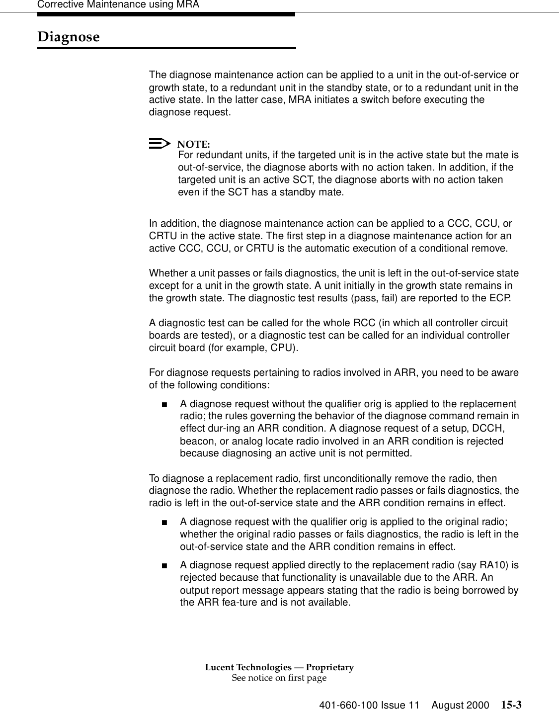 Lucent Technologies — ProprietarySee notice on first page401-660-100 Issue 11 August 2000 15-3Corrective Maintenance using MRADiagnoseThe diagnose maintenance action can be applied to a unit in the out-of-service or growth state, to a redundant unit in the standby state, or to a redundant unit in the active state. In the latter case, MRA initiates a switch before executing the diagnose request. NOTE:For redundant units, if the targeted unit is in the active state but the mate is out-of-service, the diagnose aborts with no action taken. In addition, if the targeted unit is an active SCT, the diagnose aborts with no action taken even if the SCT has a standby mate. In addition, the diagnose maintenance action can be applied to a CCC, CCU, or CRTU in the active state. The first step in a diagnose maintenance action for an active CCC, CCU, or CRTU is the automatic execution of a conditional remove. Whether a unit passes or fails diagnostics, the unit is left in the out-of-service state except for a unit in the growth state. A unit initially in the growth state remains in the growth state. The diagnostic test results (pass, fail) are reported to the ECP. A diagnostic test can be called for the whole RCC (in which all controller circuit boards are tested), or a diagnostic test can be called for an individual controller circuit board (for example, CPU). For diagnose requests pertaining to radios involved in ARR, you need to be aware of the following conditions: ■A diagnose request without the qualifier orig is applied to the replacement radio; the rules governing the behavior of the diagnose command remain in effect dur-ing an ARR condition. A diagnose request of a setup, DCCH, beacon, or analog locate radio involved in an ARR condition is rejected because diagnosing an active unit is not permitted. To diagnose a replacement radio, first unconditionally remove the radio, then diagnose the radio. Whether the replacement radio passes or fails diagnostics, the radio is left in the out-of-service state and the ARR condition remains in effect. ■A diagnose request with the qualifier orig is applied to the original radio; whether the original radio passes or fails diagnostics, the radio is left in the out-of-service state and the ARR condition remains in effect. ■A diagnose request applied directly to the replacement radio (say RA10) is rejected because that functionality is unavailable due to the ARR. An output report message appears stating that the radio is being borrowed by the ARR fea-ture and is not available. 