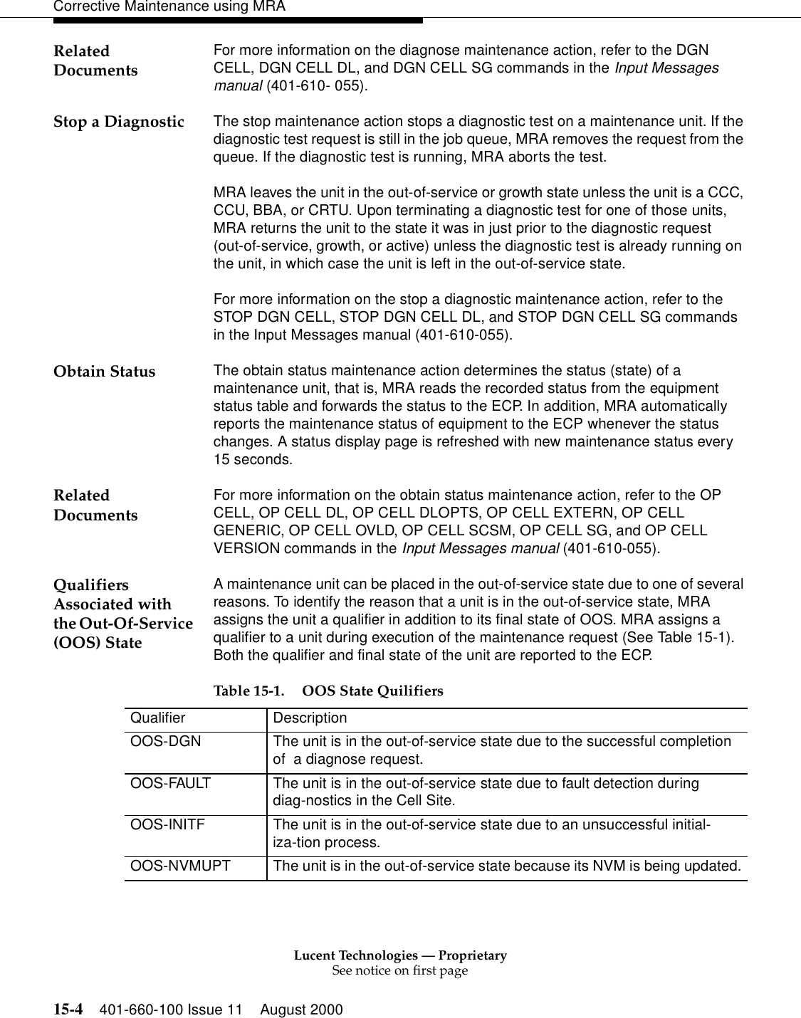 Lucent Technologies — ProprietarySee notice on first page15-4 401-660-100 Issue 11 August 2000Corrective Maintenance using MRARelated Documents For more information on the diagnose maintenance action, refer to the DGN CELL, DGN CELL DL, and DGN CELL SG commands in the Input Messages manual (401-610- 055). Stop a Diagnostic The stop maintenance action stops a diagnostic test on a maintenance unit. If the diagnostic test request is still in the job queue, MRA removes the request from the queue. If the diagnostic test is running, MRA aborts the test. MRA leaves the unit in the out-of-service or growth state unless the unit is a CCC, CCU, BBA, or CRTU. Upon terminating a diagnostic test for one of those units, MRA returns the unit to the state it was in just prior to the diagnostic request (out-of-service, growth, or active) unless the diagnostic test is already running on the unit, in which case the unit is left in the out-of-service state. For more information on the stop a diagnostic maintenance action, refer to the STOP DGN CELL, STOP DGN CELL DL, and STOP DGN CELL SG commands in the Input Messages manual (401-610-055). Obtain Status The obtain status maintenance action determines the status (state) of a maintenance unit, that is, MRA reads the recorded status from the equipment status table and forwards the status to the ECP. In addition, MRA automatically reports the maintenance status of equipment to the ECP whenever the status changes. A status display page is refreshed with new maintenance status every 15 seconds. Related Documents For more information on the obtain status maintenance action, refer to the OP CELL, OP CELL DL, OP CELL DLOPTS, OP CELL EXTERN, OP CELL GENERIC, OP CELL OVLD, OP CELL SCSM, OP CELL SG, and OP CELL VERSION commands in the Input Messages manual (401-610-055). Qualifiers Associated with the Out-Of-Service (OOS) StateA maintenance unit can be placed in the out-of-service state due to one of several reasons. To identify the reason that a unit is in the out-of-service state, MRA assigns the unit a qualifier in addition to its final state of OOS. MRA assigns a qualifier to a unit during execution of the maintenance request (See Table 15-1). Both the qualifier and final state of the unit are reported to the ECP.  Table 15-1. OOS State Quilifiers Qualifier DescriptionOOS-DGN The unit is in the out-of-service state due to the successful completion of  a diagnose request.OOS-FAULT The unit is in the out-of-service state due to fault detection during diag-nostics in the Cell Site.OOS-INITF The unit is in the out-of-service state due to an unsuccessful initial-iza-tion process.OOS-NVMUPT The unit is in the out-of-service state because its NVM is being updated.