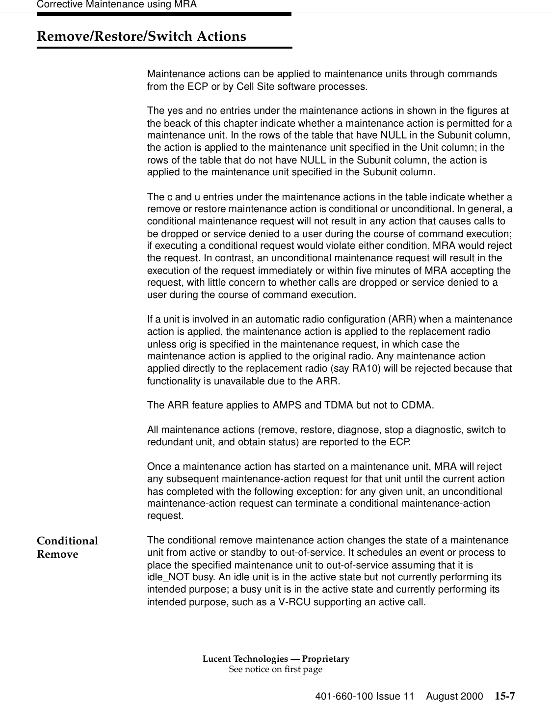 Lucent Technologies — ProprietarySee notice on first page401-660-100 Issue 11 August 2000 15-7Corrective Maintenance using MRARemove/Restore/Switch ActionsMaintenance actions can be applied to maintenance units through commands from the ECP or by Cell Site software processes. The yes and no entries under the maintenance actions in shown in the figures at the beack of this chapter indicate whether a maintenance action is permitted for a maintenance unit. In the rows of the table that have NULL in the Subunit column, the action is applied to the maintenance unit specified in the Unit column; in the rows of the table that do not have NULL in the Subunit column, the action is applied to the maintenance unit specified in the Subunit column. The c and u entries under the maintenance actions in the table indicate whether a remove or restore maintenance action is conditional or unconditional. In general, a conditional maintenance request will not result in any action that causes calls to be dropped or service denied to a user during the course of command execution; if executing a conditional request would violate either condition, MRA would reject the request. In contrast, an unconditional maintenance request will result in the execution of the request immediately or within five minutes of MRA accepting the request, with little concern to whether calls are dropped or service denied to a user during the course of command execution. If a unit is involved in an automatic radio configuration (ARR) when a maintenance action is applied, the maintenance action is applied to the replacement radio unless orig is specified in the maintenance request, in which case the maintenance action is applied to the original radio. Any maintenance action applied directly to the replacement radio (say RA10) will be rejected because that functionality is unavailable due to the ARR. The ARR feature applies to AMPS and TDMA but not to CDMA. All maintenance actions (remove, restore, diagnose, stop a diagnostic, switch to redundant unit, and obtain status) are reported to the ECP. Once a maintenance action has started on a maintenance unit, MRA will reject any subsequent maintenance-action request for that unit until the current action has completed with the following exception: for any given unit, an unconditional maintenance-action request can terminate a conditional maintenance-action request. Conditional Remove The conditional remove maintenance action changes the state of a maintenance unit from active or standby to out-of-service. It schedules an event or process to place the specified maintenance unit to out-of-service assuming that it is idle_NOT busy. An idle unit is in the active state but not currently performing its intended purpose; a busy unit is in the active state and currently performing its intended purpose, such as a V-RCU supporting an active call. 