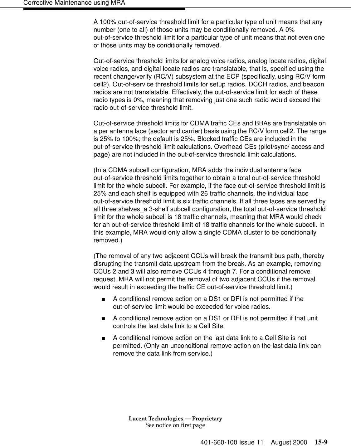 Lucent Technologies — ProprietarySee notice on first page401-660-100 Issue 11 August 2000 15-9Corrective Maintenance using MRAA 100% out-of-service threshold limit for a particular type of unit means that any number (one to all) of those units may be conditionally removed. A 0% out-of-service threshold limit for a particular type of unit means that not even one of those units may be conditionally removed. Out-of-service threshold limits for analog voice radios, analog locate radios, digital voice radios, and digital locate radios are translatable, that is, specified using the recent change/verify (RC/V) subsystem at the ECP (specifically, using RC/V form cell2). Out-of-service threshold limits for setup radios, DCCH radios, and beacon radios are not translatable. Effectively, the out-of-service limit for each of these radio types is 0%, meaning that removing just one such radio would exceed the radio out-of-service threshold limit. Out-of-service threshold limits for CDMA traffic CEs and BBAs are translatable on a per antenna face (sector and carrier) basis using the RC/V form cell2. The range is 25% to 100%; the default is 25%. Blocked traffic CEs are included in the out-of-service threshold limit calculations. Overhead CEs (pilot/sync/ access and page) are not included in the out-of-service threshold limit calculations. (In a CDMA subcell configuration, MRA adds the individual antenna face out-of-service threshold limits together to obtain a total out-of-service threshold limit for the whole subcell. For example, if the face out-of-service threshold limit is 25% and each shelf is equipped with 26 traffic channels, the individual face out-of-service threshold limit is six traffic channels. If all three faces are served by all three shelves_a 3-shelf subcell configuration, the total out-of-service threshold limit for the whole subcell is 18 traffic channels, meaning that MRA would check for an out-of-service threshold limit of 18 traffic channels for the whole subcell. In this example, MRA would only allow a single CDMA cluster to be conditionally removed.) (The removal of any two adjacent CCUs will break the transmit bus path, thereby disrupting the transmit data upstream from the break. As an example, removing CCUs 2 and 3 will also remove CCUs 4 through 7. For a conditional remove request, MRA will not permit the removal of two adjacent CCUs if the removal would result in exceeding the traffic CE out-of-service threshold limit.) ■A conditional remove action on a DS1 or DFI is not permitted if the out-of-service limit would be exceeded for voice radios. ■A conditional remove action on a DS1 or DFI is not permitted if that unit controls the last data link to a Cell Site. ■A conditional remove action on the last data link to a Cell Site is not permitted. (Only an unconditional remove action on the last data link can remove the data link from service.) 