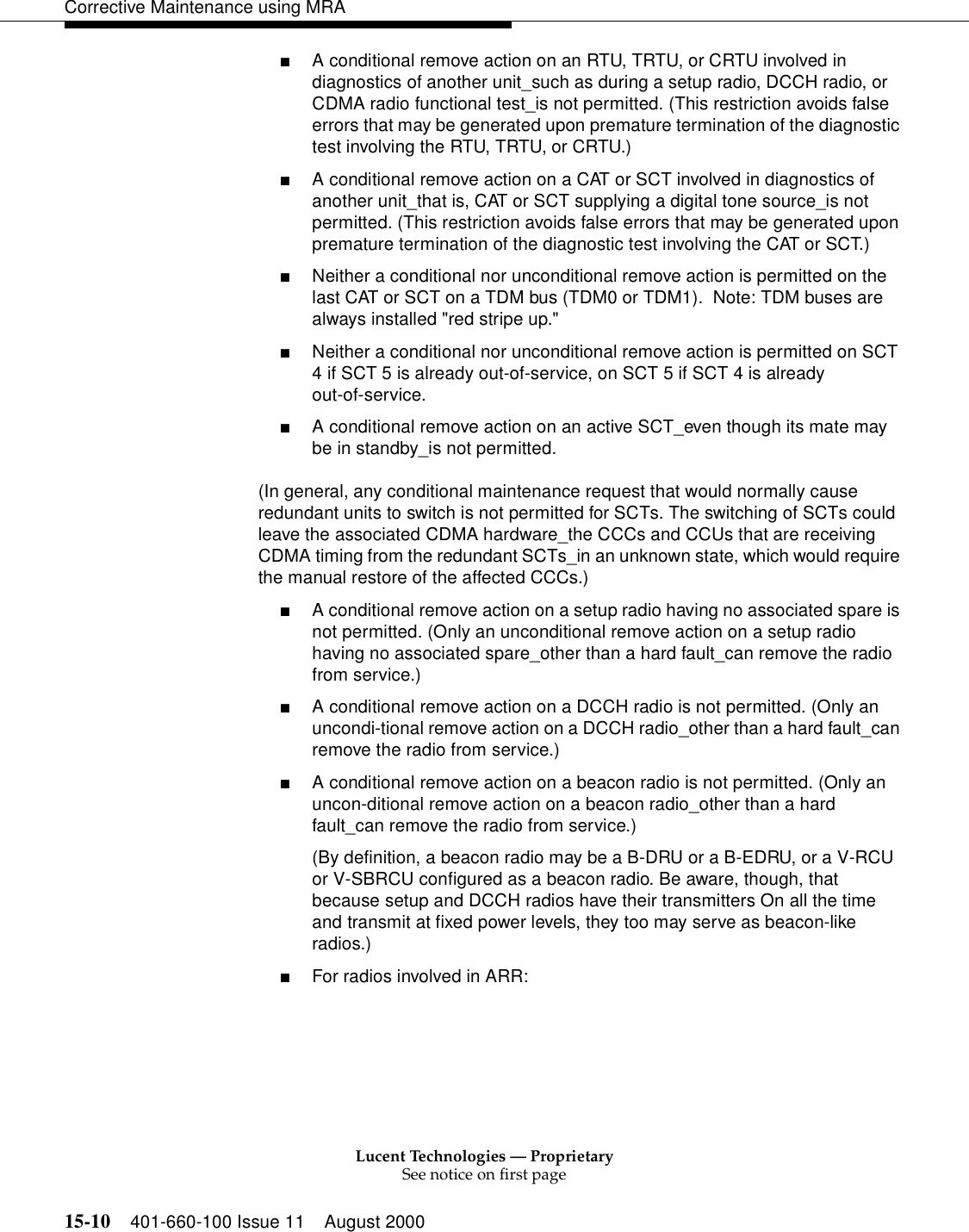Lucent Technologies — ProprietarySee notice on first page15-10 401-660-100 Issue 11 August 2000Corrective Maintenance using MRA■A conditional remove action on an RTU, TRTU, or CRTU involved in diagnostics of another unit_such as during a setup radio, DCCH radio, or CDMA radio functional test_is not permitted. (This restriction avoids false errors that may be generated upon premature termination of the diagnostic test involving the RTU, TRTU, or CRTU.) ■A conditional remove action on a CAT or SCT involved in diagnostics of another unit_that is, CAT or SCT supplying a digital tone source_is not permitted. (This restriction avoids false errors that may be generated upon premature termination of the diagnostic test involving the CAT or SCT.) ■Neither a conditional nor unconditional remove action is permitted on the last CAT or SCT on a TDM bus (TDM0 or TDM1).  Note: TDM buses are always installed &quot;red stripe up.&quot;■Neither a conditional nor unconditional remove action is permitted on SCT 4 if SCT 5 is already out-of-service, on SCT 5 if SCT 4 is already out-of-service. ■A conditional remove action on an active SCT_even though its mate may be in standby_is not permitted. (In general, any conditional maintenance request that would normally cause redundant units to switch is not permitted for SCTs. The switching of SCTs could leave the associated CDMA hardware_the CCCs and CCUs that are receiving CDMA timing from the redundant SCTs_in an unknown state, which would require the manual restore of the affected CCCs.) ■A conditional remove action on a setup radio having no associated spare is not permitted. (Only an unconditional remove action on a setup radio having no associated spare_other than a hard fault_can remove the radio from service.) ■A conditional remove action on a DCCH radio is not permitted. (Only an uncondi-tional remove action on a DCCH radio_other than a hard fault_can remove the radio from service.) ■A conditional remove action on a beacon radio is not permitted. (Only an uncon-ditional remove action on a beacon radio_other than a hard fault_can remove the radio from service.) (By definition, a beacon radio may be a B-DRU or a B-EDRU, or a V-RCU or V-SBRCU configured as a beacon radio. Be aware, though, that because setup and DCCH radios have their transmitters On all the time and transmit at fixed power levels, they too may serve as beacon-like radios.) ■For radios involved in ARR: 