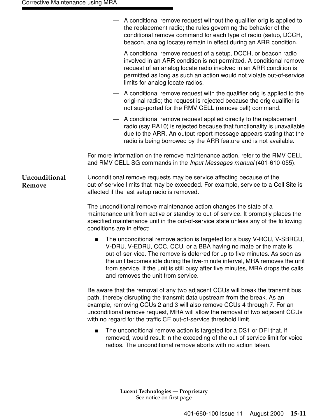 Lucent Technologies — ProprietarySee notice on first page401-660-100 Issue 11 August 2000 15-11Corrective Maintenance using MRA—A conditional remove request without the qualifier orig is applied to the replacement radio; the rules governing the behavior of the conditional remove command for each type of radio (setup, DCCH, beacon, analog locate) remain in effect during an ARR condition. A conditional remove request of a setup, DCCH, or beacon radio involved in an ARR condition is not permitted. A conditional remove request of an analog locate radio involved in an ARR condition is permitted as long as such an action would not violate out-of-service limits for analog locate radios. —A conditional remove request with the qualifier orig is applied to the origi-nal radio; the request is rejected because the orig qualifier is not sup-ported for the RMV CELL (remove cell) command. —A conditional remove request applied directly to the replacement radio (say RA10) is rejected because that functionality is unavailable due to the ARR. An output report message appears stating that the radio is being borrowed by the ARR feature and is not available.For more information on the remove maintenance action, refer to the RMV CELL and RMV CELL SG commands in the Input Messages manual (401-610-055). Unconditional Remove Unconditional remove requests may be service affecting because of the out-of-service limits that may be exceeded. For example, service to a Cell Site is affected if the last setup radio is removed. The unconditional remove maintenance action changes the state of a maintenance unit from active or standby to out-of-service. It promptly places the specified maintenance unit in the out-of-service state unless any of the following conditions are in effect: ■The unconditional remove action is targeted for a busy V-RCU, V-SBRCU, V-DRU, V-EDRU, CCC, CCU, or a BBA having no mate or the mate is out-of-ser-vice. The remove is deferred for up to five minutes. As soon as the unit becomes idle during the five-minute interval, MRA removes the unit from service. If the unit is still busy after five minutes, MRA drops the calls and removes the unit from service. Be aware that the removal of any two adjacent CCUs will break the transmit bus path, thereby disrupting the transmit data upstream from the break. As an example, removing CCUs 2 and 3 will also remove CCUs 4 through 7. For an unconditional remove request, MRA will allow the removal of two adjacent CCUs with no regard for the traffic CE out-of-service threshold limit. ■The unconditional remove action is targeted for a DS1 or DFI that, if removed, would result in the exceeding of the out-of-service limit for voice radios. The unconditional remove aborts with no action taken. 