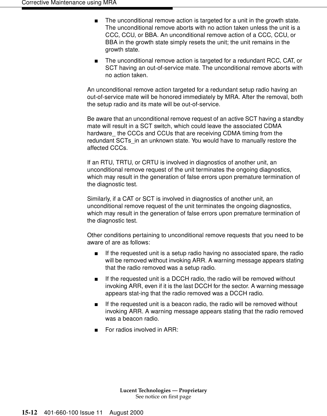 Lucent Technologies — ProprietarySee notice on first page15-12 401-660-100 Issue 11 August 2000Corrective Maintenance using MRA■The unconditional remove action is targeted for a unit in the growth state. The unconditional remove aborts with no action taken unless the unit is a CCC, CCU, or BBA. An unconditional remove action of a CCC, CCU, or BBA in the growth state simply resets the unit; the unit remains in the growth state. ■The unconditional remove action is targeted for a redundant RCC, CAT, or SCT having an out-of-service mate. The unconditional remove aborts with no action taken. An unconditional remove action targeted for a redundant setup radio having an out-of-service mate will be honored immediately by MRA. After the removal, both the setup radio and its mate will be out-of-service. Be aware that an unconditional remove request of an active SCT having a standby mate will result in a SCT switch, which could leave the associated CDMA hardware_ the CCCs and CCUs that are receiving CDMA timing from the redundant SCTs_in an unknown state. You would have to manually restore the affected CCCs. If an RTU, TRTU, or CRTU is involved in diagnostics of another unit, an unconditional remove request of the unit terminates the ongoing diagnostics, which may result in the generation of false errors upon premature termination of the diagnostic test. Similarly, if a CAT or SCT is involved in diagnostics of another unit, an unconditional remove request of the unit terminates the ongoing diagnostics, which may result in the generation of false errors upon premature termination of the diagnostic test. Other conditions pertaining to unconditional remove requests that you need to be aware of are as follows: ■If the requested unit is a setup radio having no associated spare, the radio will be removed without invoking ARR. A warning message appears stating that the radio removed was a setup radio. ■If the requested unit is a DCCH radio, the radio will be removed without invoking ARR, even if it is the last DCCH for the sector. A warning message appears stat-ing that the radio removed was a DCCH radio. ■If the requested unit is a beacon radio, the radio will be removed without invoking ARR. A warning message appears stating that the radio removed was a beacon radio. ■For radios involved in ARR: 