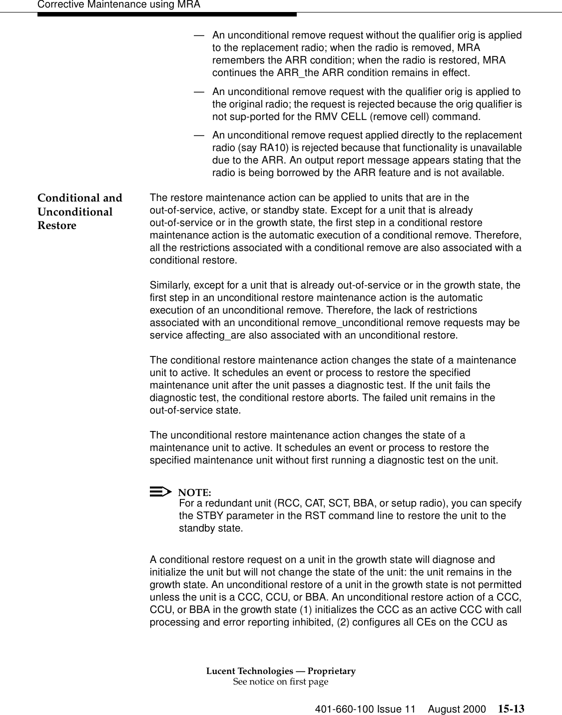 Lucent Technologies — ProprietarySee notice on first page401-660-100 Issue 11 August 2000 15-13Corrective Maintenance using MRA—An unconditional remove request without the qualifier orig is applied to the replacement radio; when the radio is removed, MRA remembers the ARR condition; when the radio is restored, MRA continues the ARR_the ARR condition remains in effect. —An unconditional remove request with the qualifier orig is applied to the original radio; the request is rejected because the orig qualifier is not sup-ported for the RMV CELL (remove cell) command. —An unconditional remove request applied directly to the replacement radio (say RA10) is rejected because that functionality is unavailable due to the ARR. An output report message appears stating that the radio is being borrowed by the ARR feature and is not available. Conditional and Unconditional RestoreThe restore maintenance action can be applied to units that are in the out-of-service, active, or standby state. Except for a unit that is already out-of-service or in the growth state, the first step in a conditional restore maintenance action is the automatic execution of a conditional remove. Therefore, all the restrictions associated with a conditional remove are also associated with a conditional restore. Similarly, except for a unit that is already out-of-service or in the growth state, the first step in an unconditional restore maintenance action is the automatic execution of an unconditional remove. Therefore, the lack of restrictions associated with an unconditional remove_unconditional remove requests may be service affecting_are also associated with an unconditional restore. The conditional restore maintenance action changes the state of a maintenance unit to active. It schedules an event or process to restore the specified maintenance unit after the unit passes a diagnostic test. If the unit fails the diagnostic test, the conditional restore aborts. The failed unit remains in the out-of-service state. The unconditional restore maintenance action changes the state of a maintenance unit to active. It schedules an event or process to restore the specified maintenance unit without first running a diagnostic test on the unit. NOTE:For a redundant unit (RCC, CAT, SCT, BBA, or setup radio), you can specify the STBY parameter in the RST command line to restore the unit to the standby state. A conditional restore request on a unit in the growth state will diagnose and initialize the unit but will not change the state of the unit: the unit remains in the growth state. An unconditional restore of a unit in the growth state is not permitted unless the unit is a CCC, CCU, or BBA. An unconditional restore action of a CCC, CCU, or BBA in the growth state (1) initializes the CCC as an active CCC with call processing and error reporting inhibited, (2) configures all CEs on the CCU as 