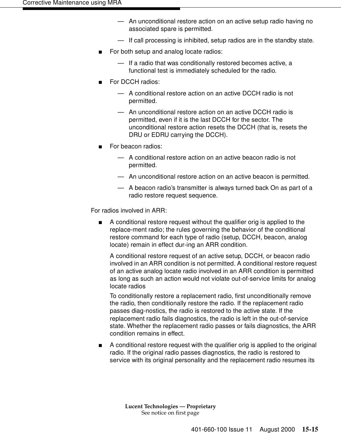 Lucent Technologies — ProprietarySee notice on first page401-660-100 Issue 11 August 2000 15-15Corrective Maintenance using MRA—An unconditional restore action on an active setup radio having no associated spare is permitted. —If call processing is inhibited, setup radios are in the standby state. ■For both setup and analog locate radios: —If a radio that was conditionally restored becomes active, a functional test is immediately scheduled for the radio. ■For DCCH radios: —A conditional restore action on an active DCCH radio is not permitted. —An unconditional restore action on an active DCCH radio is permitted, even if it is the last DCCH for the sector. The unconditional restore action resets the DCCH (that is, resets the DRU or EDRU carrying the DCCH). ■For beacon radios: —A conditional restore action on an active beacon radio is not permitted. —An unconditional restore action on an active beacon is permitted. —A beacon radio’s transmitter is always turned back On as part of a radio restore request sequence. For radios involved in ARR: ■A conditional restore request without the qualifier orig is applied to the replace-ment radio; the rules governing the behavior of the conditional restore command for each type of radio (setup, DCCH, beacon, analog locate) remain in effect dur-ing an ARR condition. A conditional restore request of an active setup, DCCH, or beacon radio involved in an ARR condition is not permitted. A conditional restore request of an active analog locate radio involved in an ARR condition is permitted as long as such an action would not violate out-of-service limits for analog locate radios To conditionally restore a replacement radio, first unconditionally remove the radio, then conditionally restore the radio. If the replacement radio passes diag-nostics, the radio is restored to the active state. If the replacement radio fails diagnostics, the radio is left in the out-of-service state. Whether the replacement radio passes or fails diagnostics, the ARR condition remains in effect. ■A conditional restore request with the qualifier orig is applied to the original radio. If the original radio passes diagnostics, the radio is restored to service with its original personality and the replacement radio resumes its 